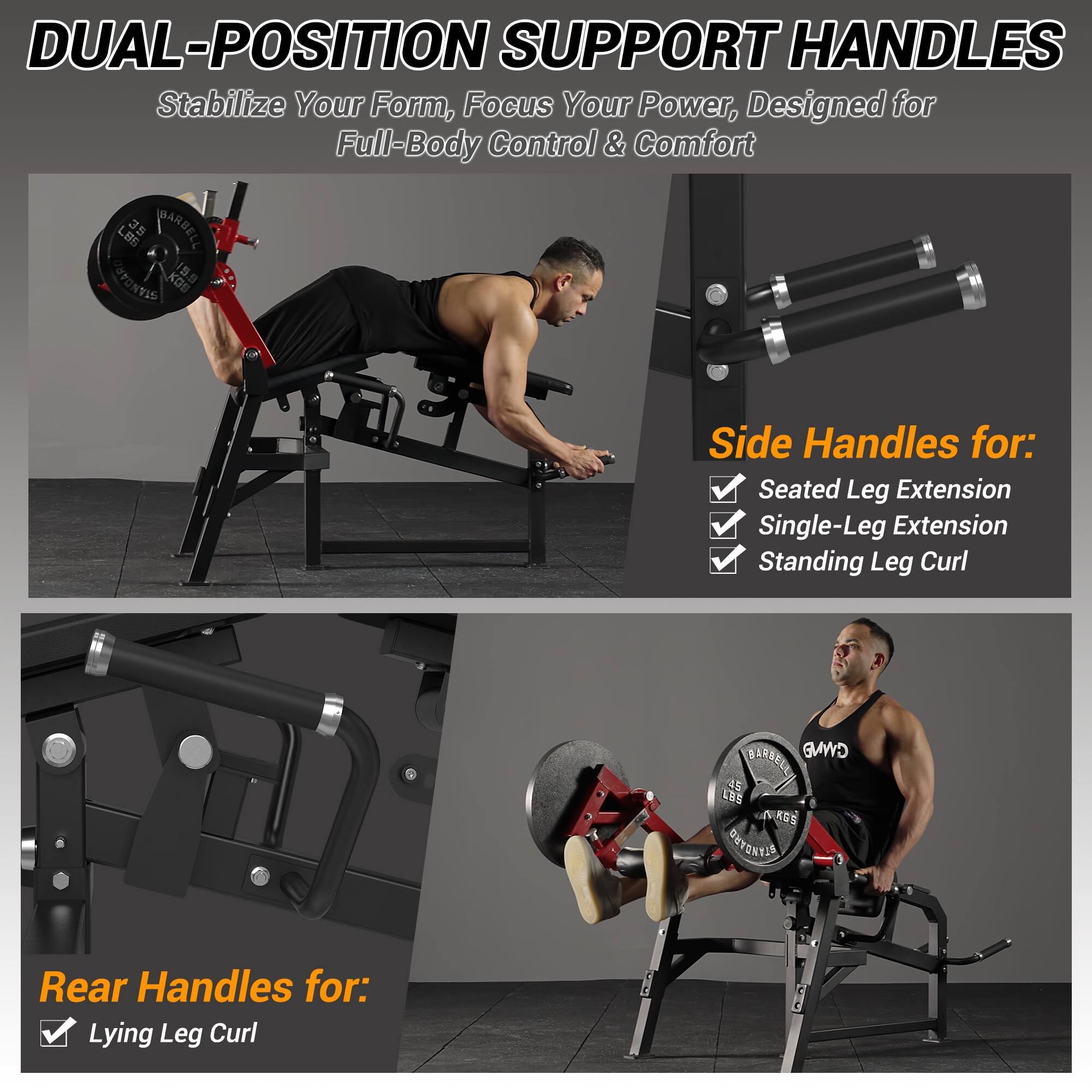 DUAL-POSITION SUPPORT HANDLES Stabilize Your Form, Focus Your Power, Designed for Full-Body Control & Comfort

Side Handles for:
- Seated Leg Extension
- Single-Leg Extension
- Standing Leg Curl

Rear Handles for:
- Lying Leg Curl