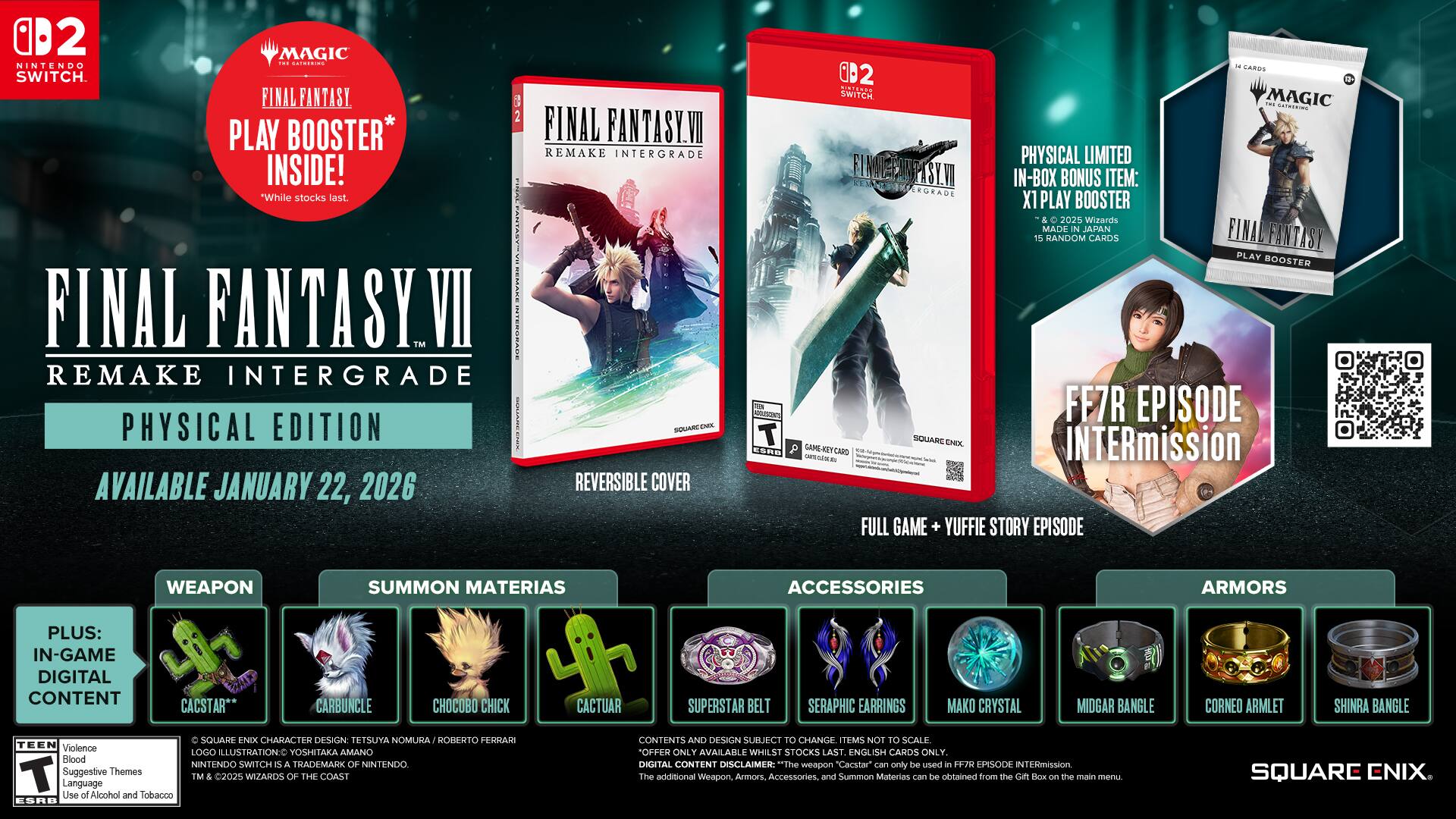 **FINAL FANTASY VII REMAKE INTERGRADE**

**PHYSICAL EDITION**

**AVAILABLE JANUARY 22, 2026**

**PLUS: IN-GAME DIGITAL CONTENT**

- **WEAPON**
  - CACTAR** (15 RANDOM CARDS)

- **SUMMON MATERIALS**
  - CARBUNCLE
  - CHOCOBO CHICK
  - CACTUAR
  - SUPERSTAR BELT
  - SERAPHIC EARRINGS
  - MAKO CRYSTAL
  - MIDGAR BANGLE
  - CORNEO ARMLET
  - SHINRA BANGLE

- **ACCESSORIES**
  - SERAPHIC EARRINGS
  - MAKO CRYSTAL
  - MIDGAR BANGLE
  - CORNEO ARMLET
  - SHINRA BANGLE

- **ARMORS**
  - (Images of armors)

**IN-BOX BONUS ITEM:**
- **FINAL FANTASY VII REMAKE INTERGRADE PHYSICAL LIMITED EDITION**
  - REVERSIBLE COVER
  - FINAL FANTASY VII REMAKE INTERGRADE PLAY BOOSTER (2025 Wizards of the Coast