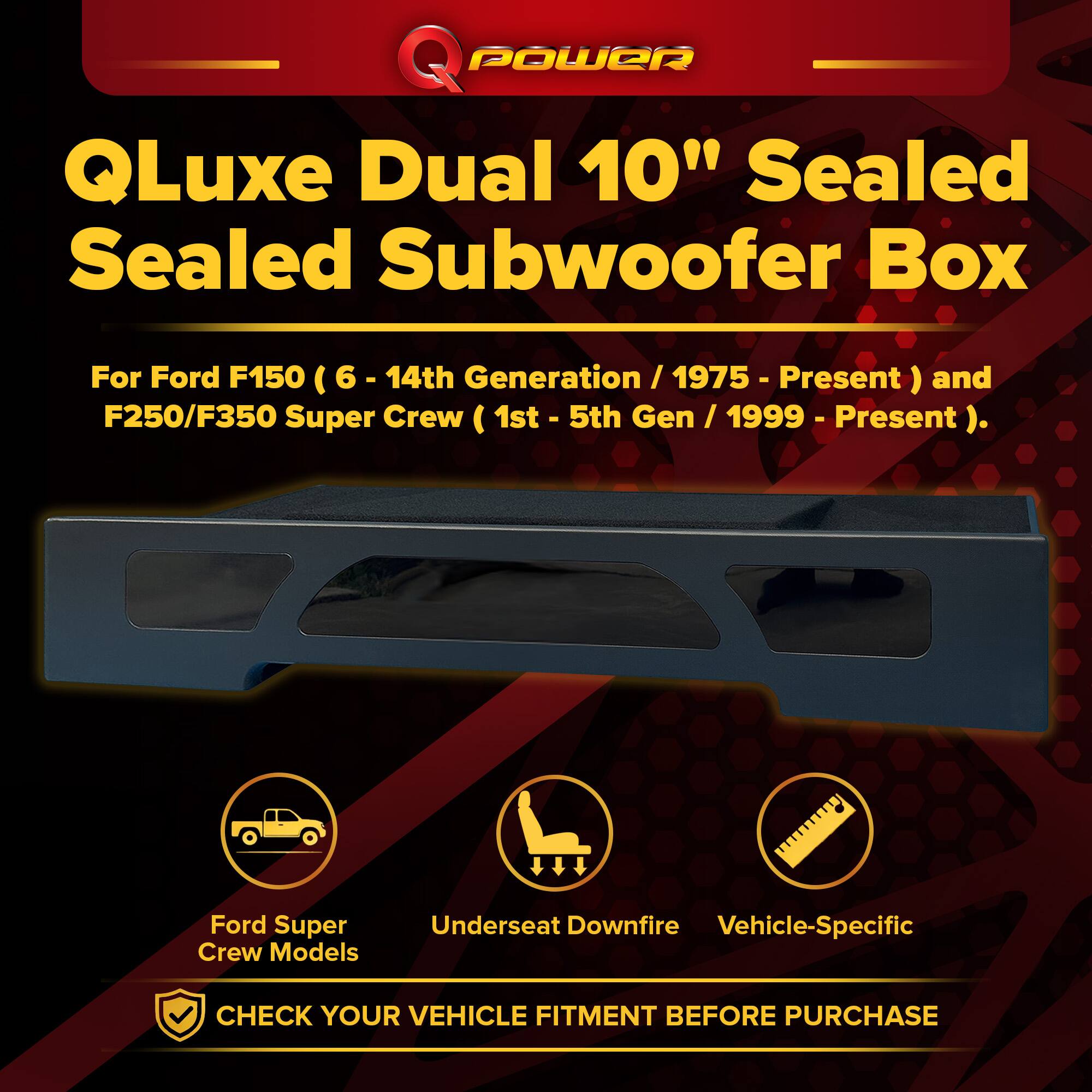 Q Power QLuxe Dual 10" Sealed Subwoofer Box

For Ford F150 (6 - 14th Generation / 1975 - Present) and F250/F350 Super Crew (1st - 5th Gen / 1999 - Present).

Ford Super Crew Models
Underseat Downfire
Vehicle-Specific

CHECK YOUR VEHICLE FITMENT BEFORE PURCHASE