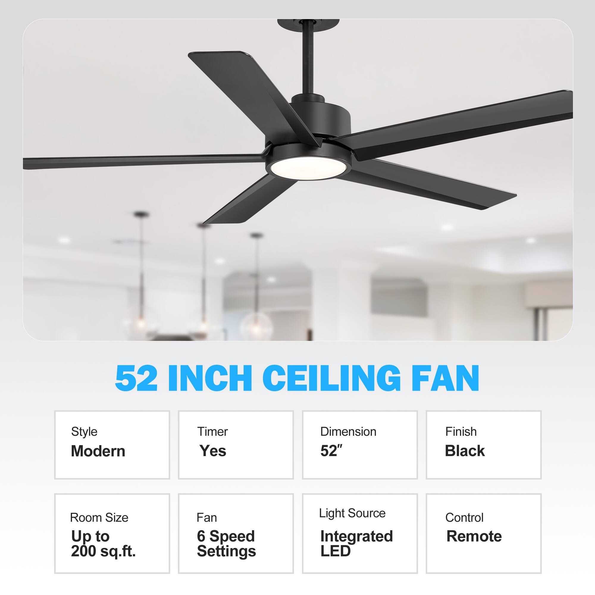 52 INCH CEILING FAN
Style: Modern
Timer: Yes
Dimension: 52"
Finish: Black
Room Size: Up to 200 sq.ft.
Fan: 6 Speed Settings
Light Source: Integrated LED
Control: Remote