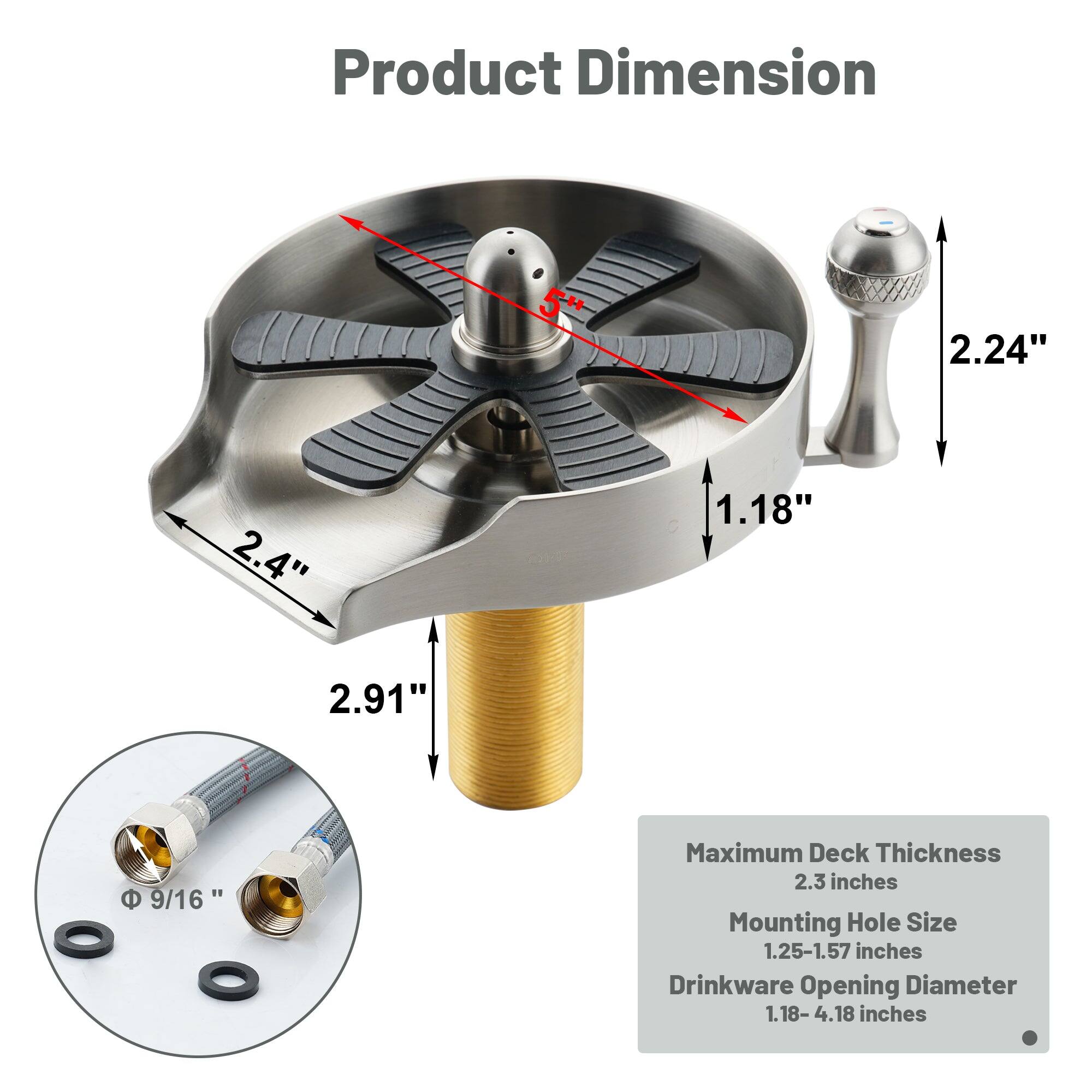 Product Dimension: 2.24", 2.4", 1.18", 2.91"

Maximum Deck Thickness: 2.3 inches

Mounting Hole Size: 1.25-1.57 inches

Drinkware Opening Diameter: 1.18-4.18 inches