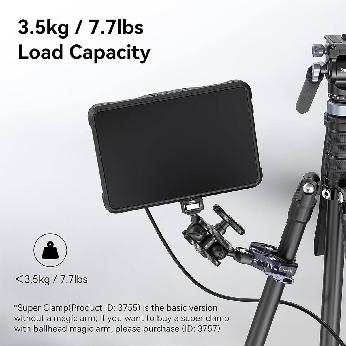 3.5kg / 7.7lbs Load Capacity

<3.5kg/7.7lbs

*Super Clamp (Product ID: 3755) is the basic version without a magic arm; If you want to buy a super clamp with ballhead magic arm, please purchase (ID: 3757)