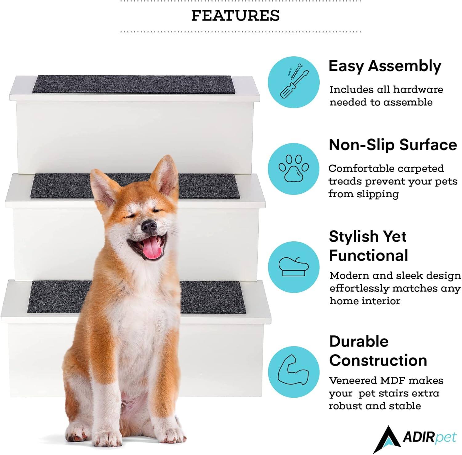 FEATURES

Easy Assembly
Includes all hardware needed to assemble

Non-Slip Surface
Comfortable carpeted treads prevent your pets from slipping

Stylish Yet Functional
Modern and sleek design effortlessly matches any home interior

Durable Construction
Veneered MDF makes your pet stairs extra robust and stable

ADIRpet