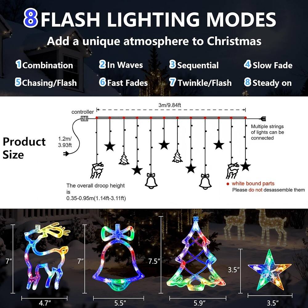 8 FLASH LIGHTING MODES  
Add a unique atmosphere to Christmas  

1. Combination  
2. In Waves  
3. Sequential  
4. Slow Fade  
5. Chasing/Flash  
6. Fast Fades  
7. Twinkle/Flash  
8. Steady on  

Product Size  
3m/9.84ft  
1.2m/3.93ft  

Multiple strings of lights can be connected  
The overall droop height is 0.35-0.95m (1.14ft-3.11ft)  

white bound parts  
Please do not disassemble them  

7"  
7"  
7.5"  
4.7"  
5.5"  
5.9"  
3.5"  
3.5"