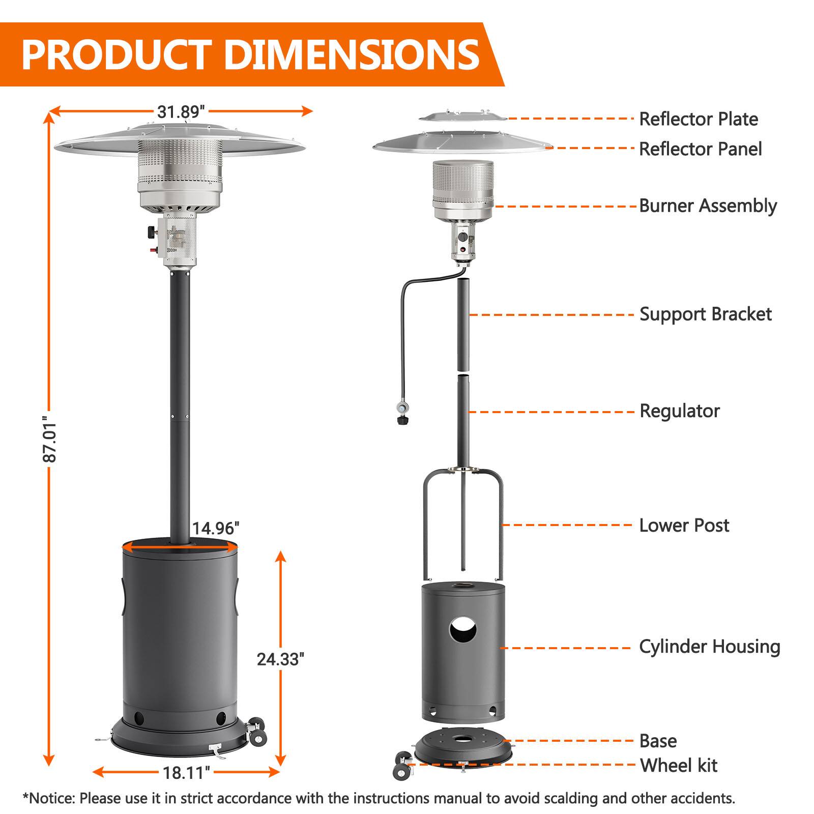 PRODUCT DIMENSIONS

- Reflector Plate: 31.89"
- Reflector Panel
- Burner Assembly
- Support Bracket
- Regulator
- Lower Post: 87.01"
- Cylinder Housing
- Base
- Wheel kit: 18.11"

*Notice: Please use it in strict accordance with the instructions manual to avoid scalding and other accidents.