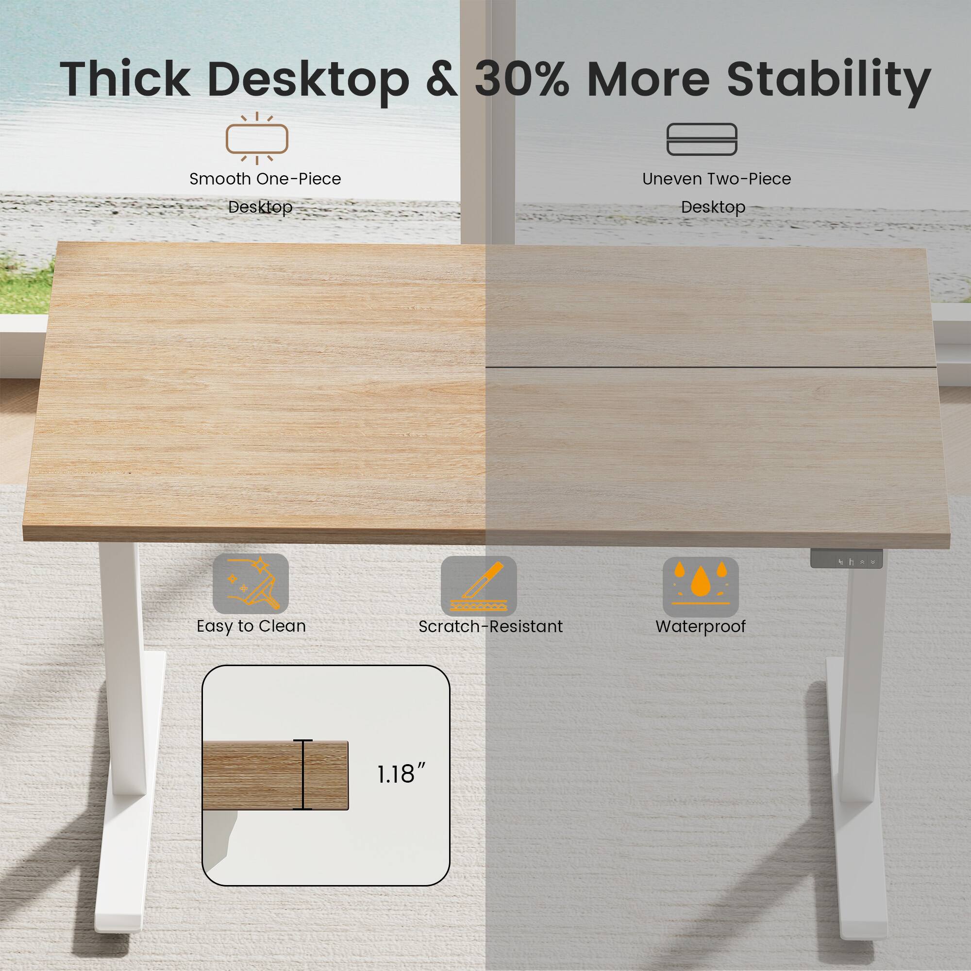 Thick Desktop & 30% More Stability

Smooth One-Piece Desktop

Uneven Two-Piece Desktop

Easy to Clean

Scratch-Resistant

Waterproof

1.18"