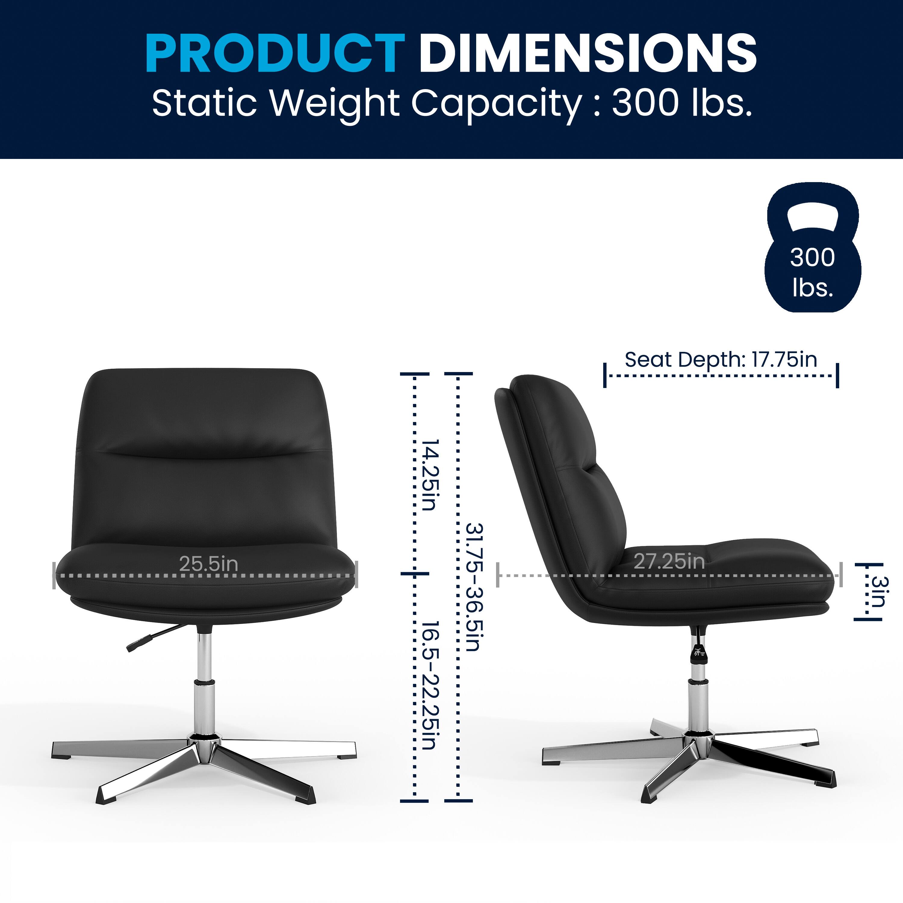 PRODUCT DIMENSIONS  
Static Weight Capacity: 300 lbs.  
Seat Depth: 17.75in  
Seat Height: 14.25in  
Back Height: 25.5in  
Seat Width: 27.25in  
Seat Depth Range: 16.5-22.25in  
Back Height Range: 31.75-36.5in  
Seat Thickness: 3in  
Back Thickness: 3in