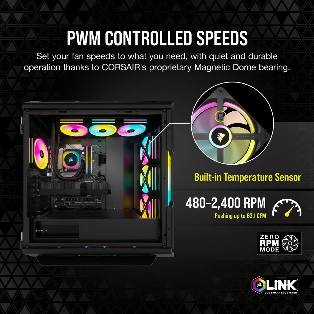 PWM Controlled Speeds: Set your fan speeds to what you need, with quiet and durable operation thanks to CORSAIR's proprietary Magnetic Dome bearing.

CORSAIR Built-in Temperature Sensor: 480-2,400 RPM Pushing up to 63.1 CFM.

ZERO RPM MODE: LiNK HUE SMART ECO.