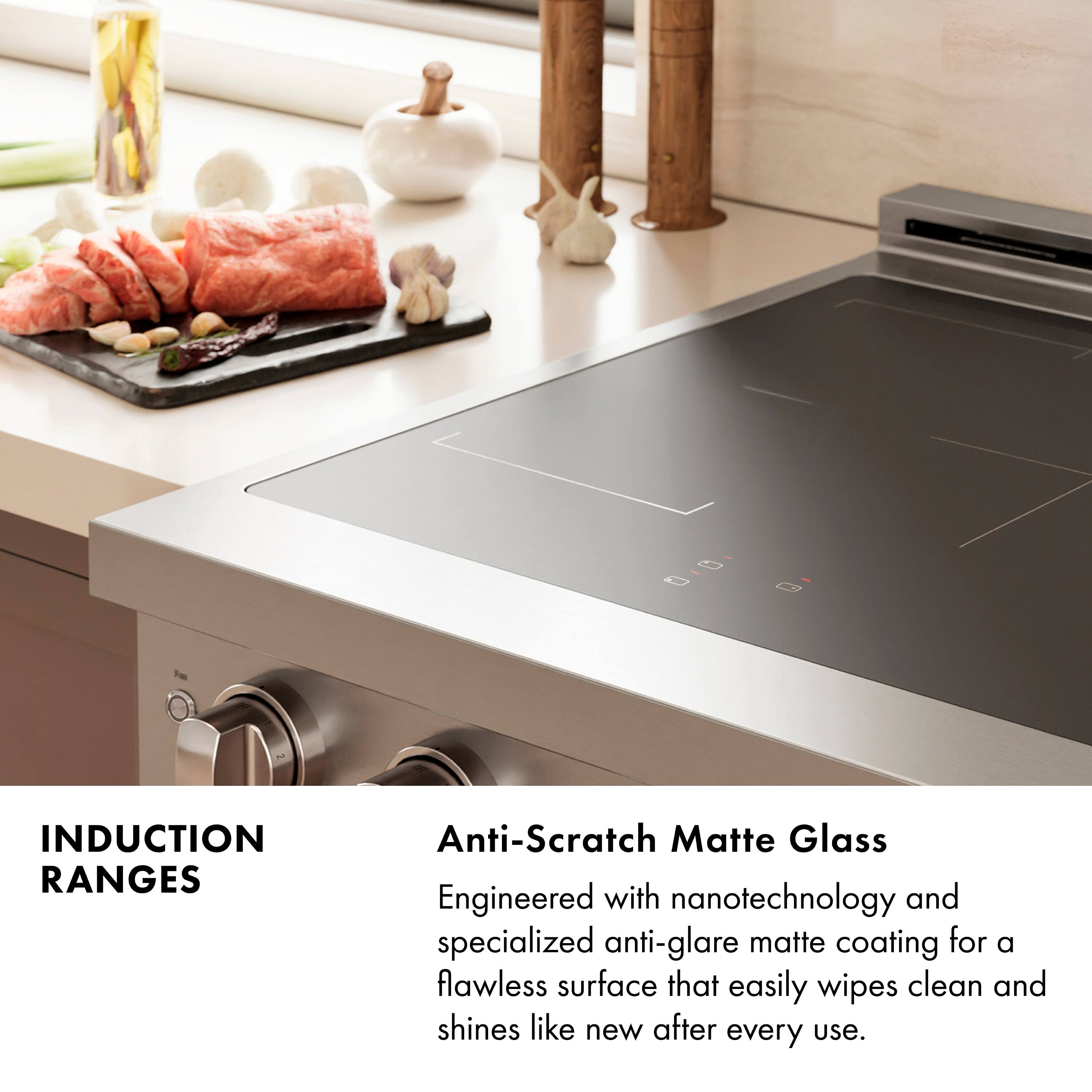 INDUCTION RANGES

Anti-Scratch Matte Glass

Engineered with nanotechnology and specialized anti-glare matte coating for a flawless surface that easily wipes clean and shines like new after every use.