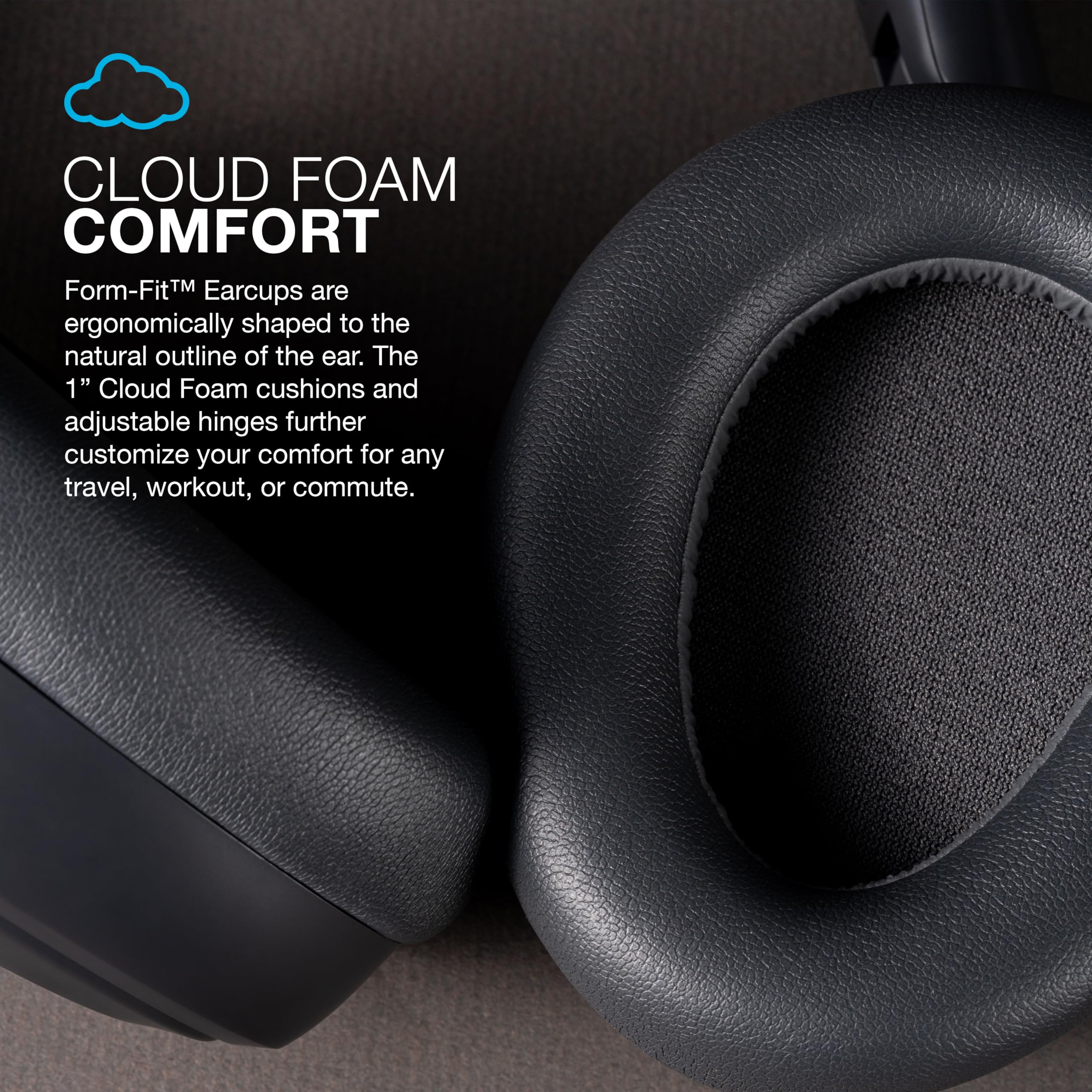 CLOUD FOAM COMFORT

Form-Fit™ Earcups are ergonomically shaped to the natural outline of the ear. The 1" Cloud Foam cushions and adjustable hinges further customize your comfort for any travel, workout, or commute.