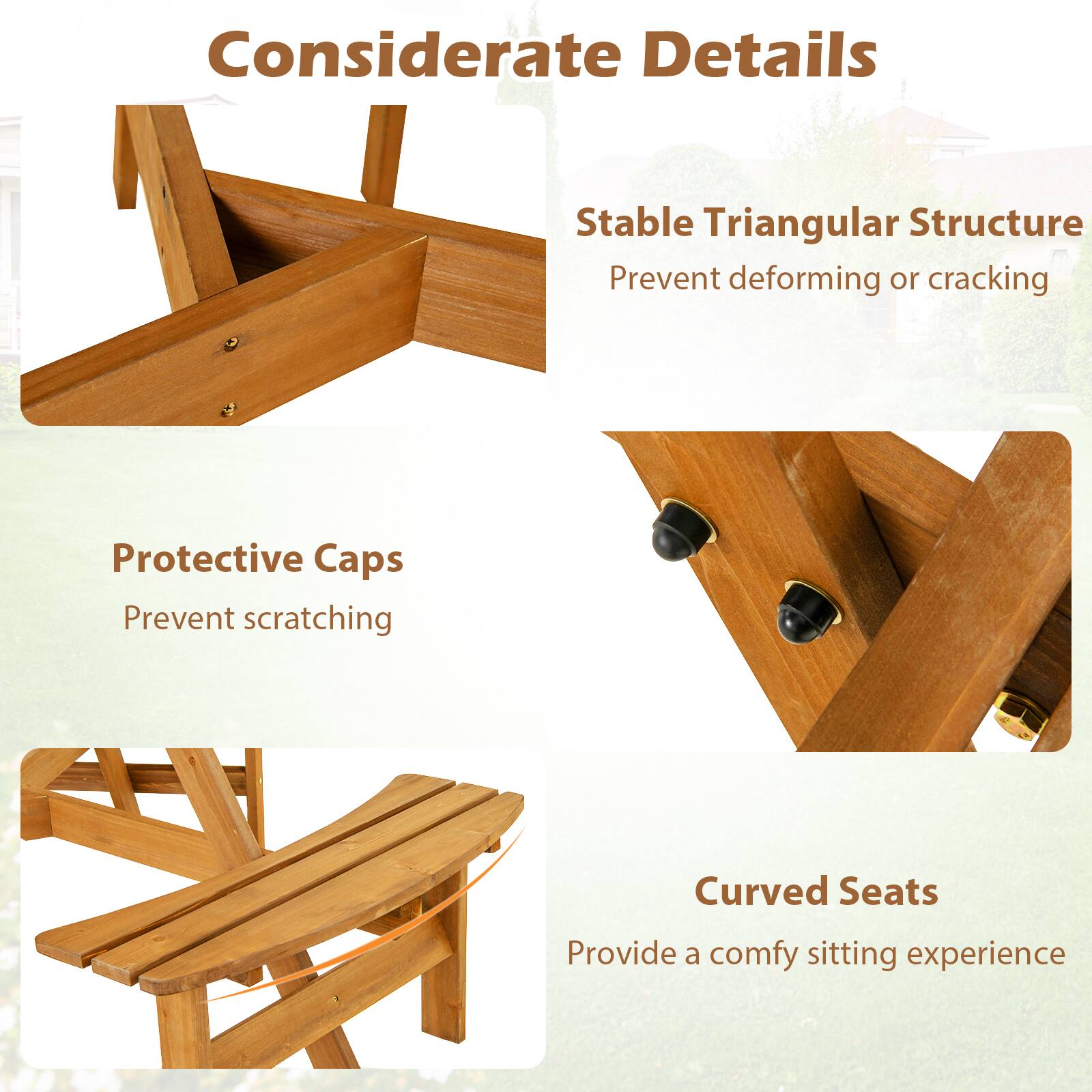 Considerate Details

- Stable Triangular Structure
  - Prevent deforming or cracking

- Protective Caps
  - Prevent scratching

- Curved Seats
  - Provide a comfy sitting experience