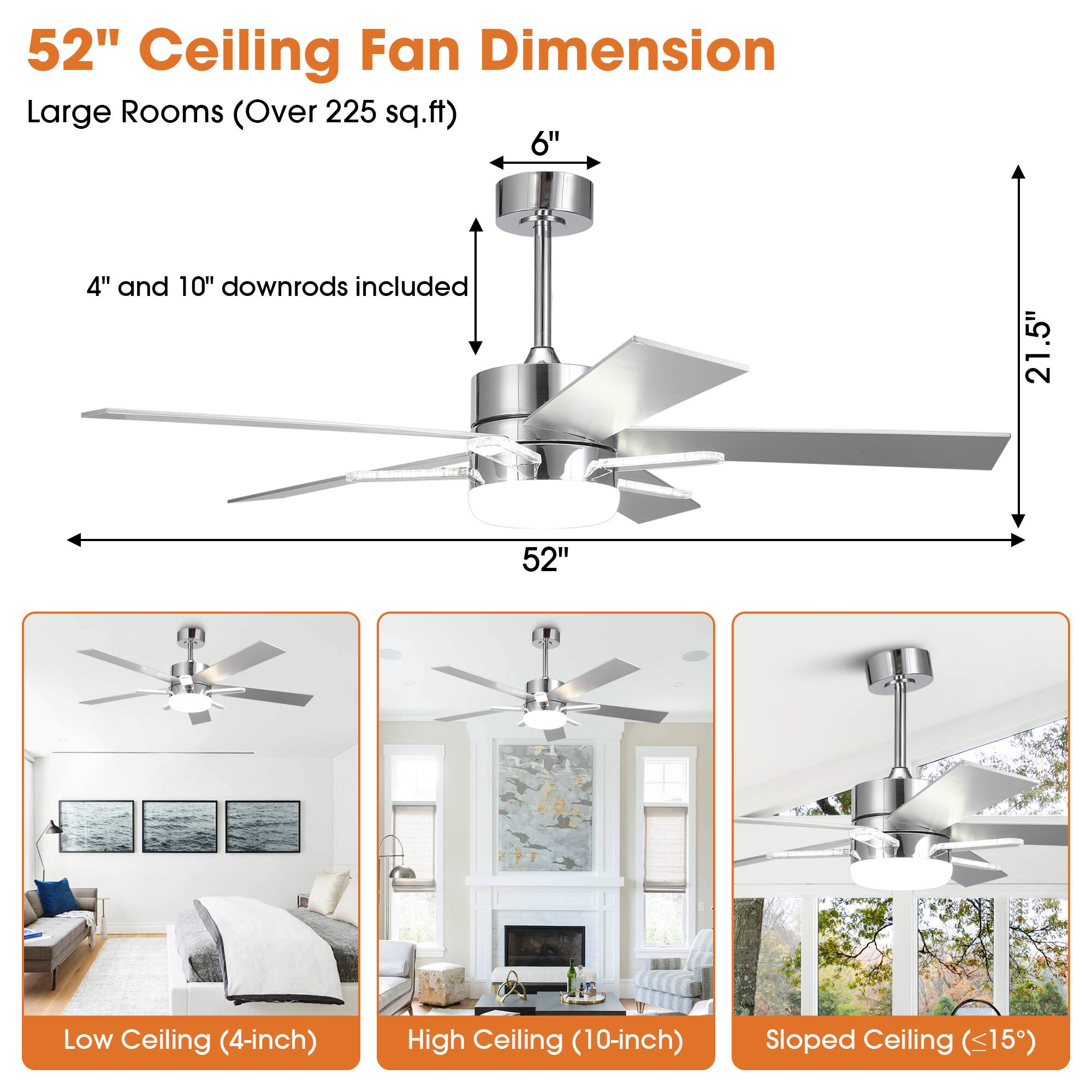 52" Ceiling Fan Dimension  
Large Rooms (Over 225 sq.ft)  

4" and 10" downrods included  

Low Ceiling (4-inch)  
High Ceiling (10-inch)  
Sloped Ceiling (<15")  

52"  
21.5"  
6"