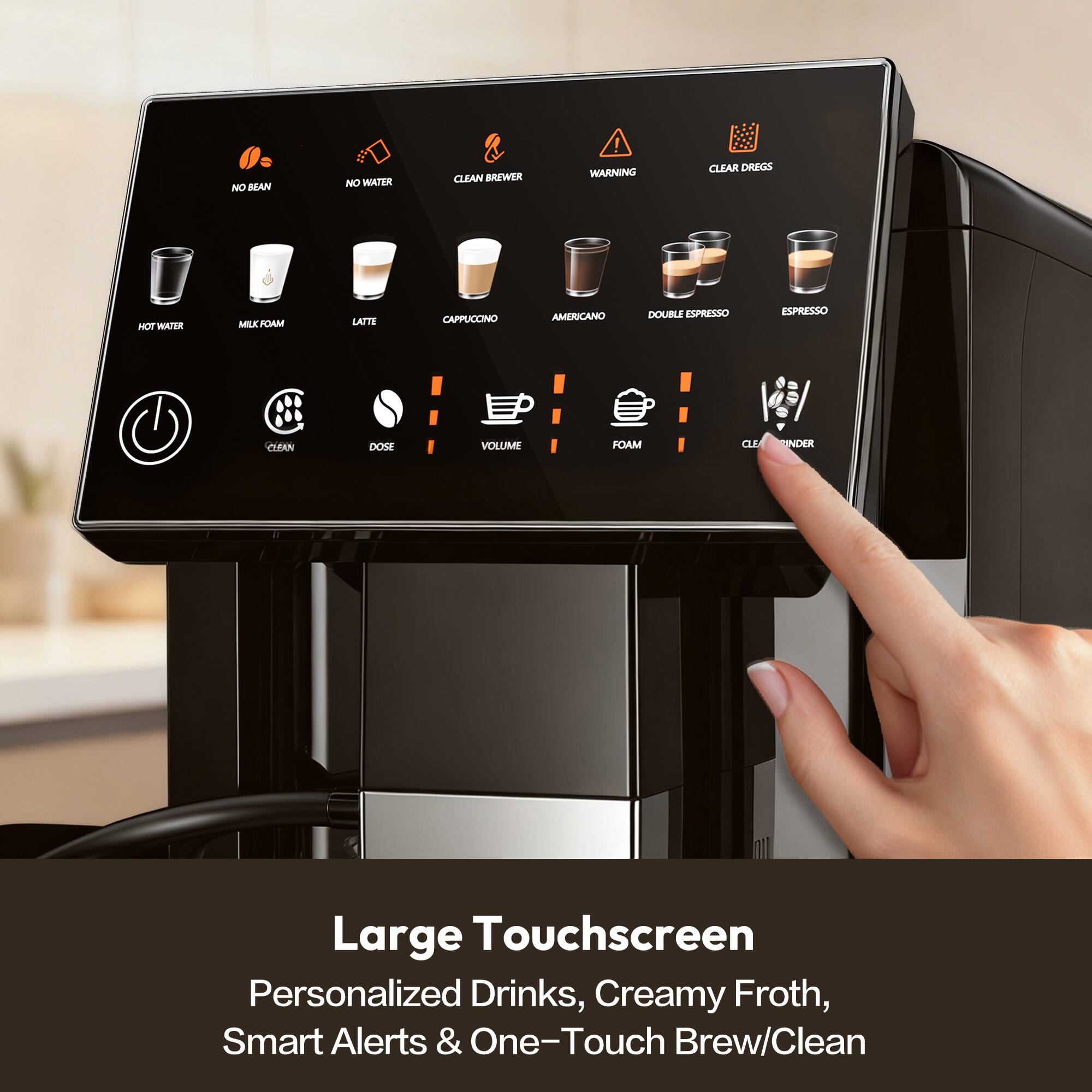 NO BEAN  
NO WATER  
CLEAN BREWER  
WARNING  
CLEAR DREGS  
HOT WATER  
MILK FOAM  
LATTE  
CAPPUCCINO  
AMERICANO  
DOUBLE ESPRESSO  
ESPRESSO  
CLEAN  
DOSE  
VOLUME  
FOAM  
CLEAN GRINDER  

Large Touchscreen  
Personalized Drinks, Creamy Froth, Smart Alerts & One-Touch Brew/Clean