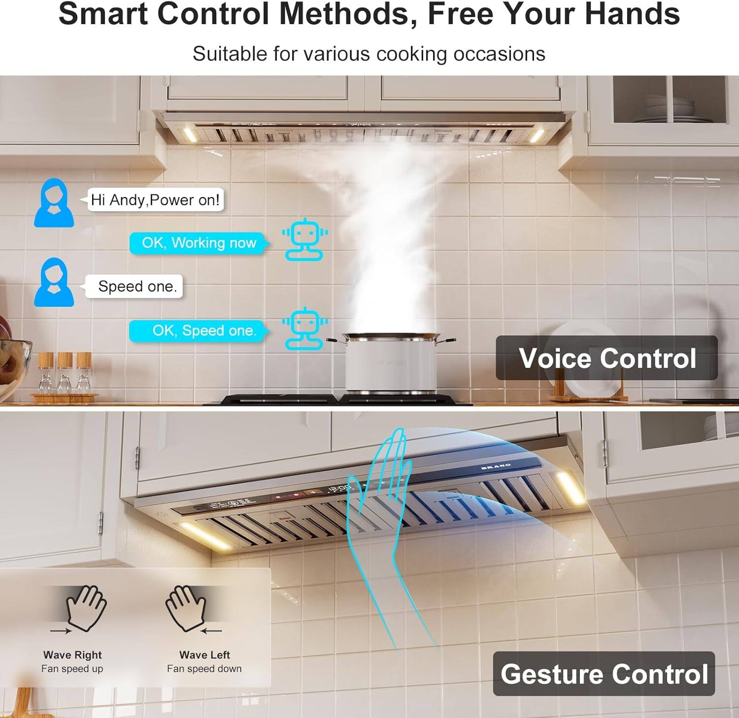 Smart Control Methods, Free Your Hands  
Suitable for various cooking occasions  

Hi Andy, Power on!  
OK, Working now  

Speed one.  
OK, Speed one.  

Voice Control  

Wave Right  
Fan speed up  

Wave Left  
Fan speed down  

Gesture Control