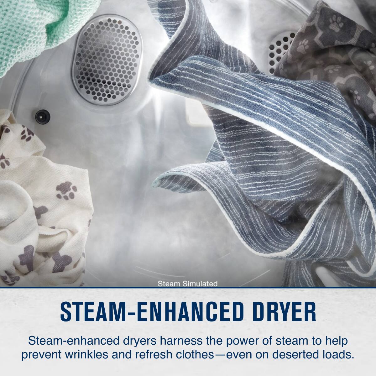 Steam Simulated  
STEAM-ENHANCED DRYER  

Steam-enhanced dryers harness the power of steam to help prevent wrinkles and refresh clothes—even on deserted loads.