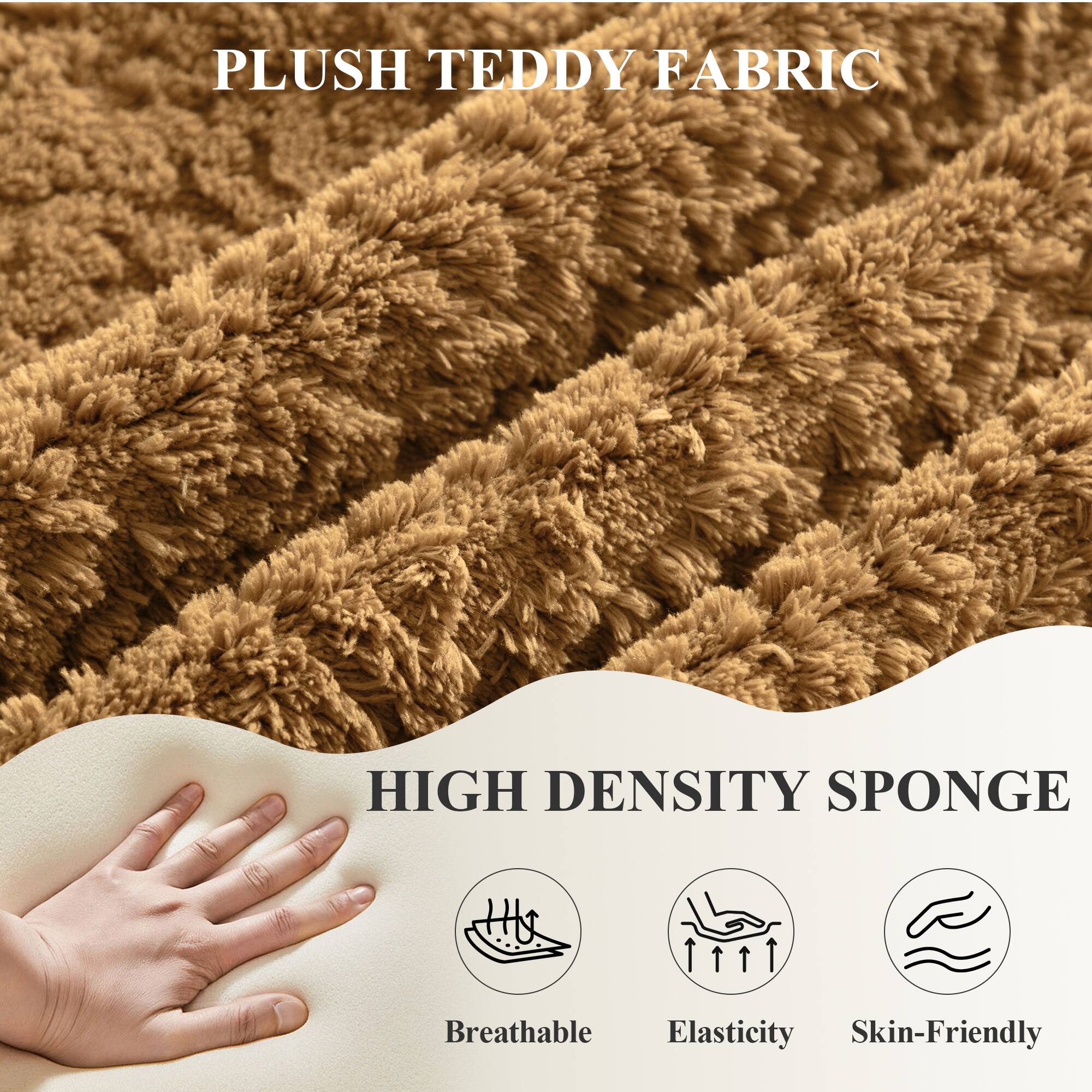 PLUSH TEDDY FABRIC

HIGH DENSITY SPONGE

- Breathable
- Elasticity
- Skin-Friendly