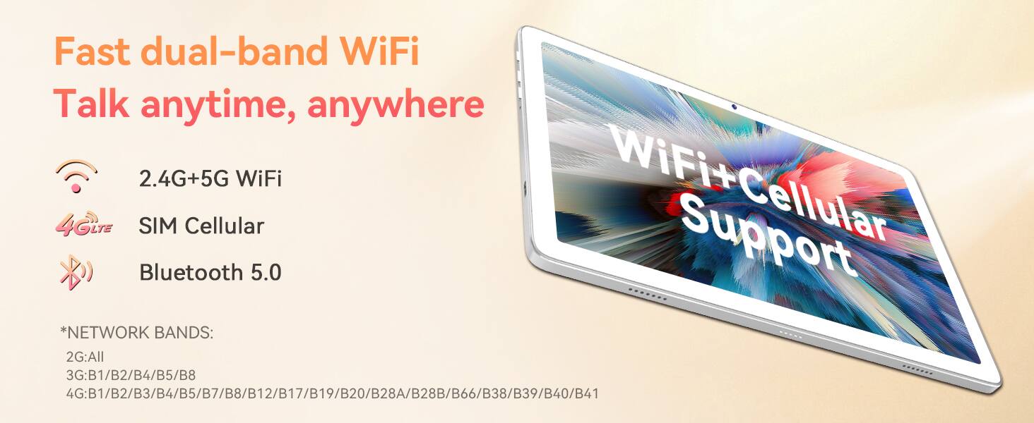 Fast dual-band WiFi  
Talk anytime, anywhere  

2.4G+5G WiFi  
SIM Cellular  
Bluetooth 5.0  

*NETWORK BANDS:  
2G: All  
3G: B1/B2/B4/B5/B8  
4G: B1/B2/B3/B4/B5/B7/B8/B12/B17/B19/B20/B28A/B28B/B66/B38/B39/B40/B41/B42/B43/B44/B45/B46/B48/B66/B77/B80/B85/B88/B98  

WiFi+Cellular Support