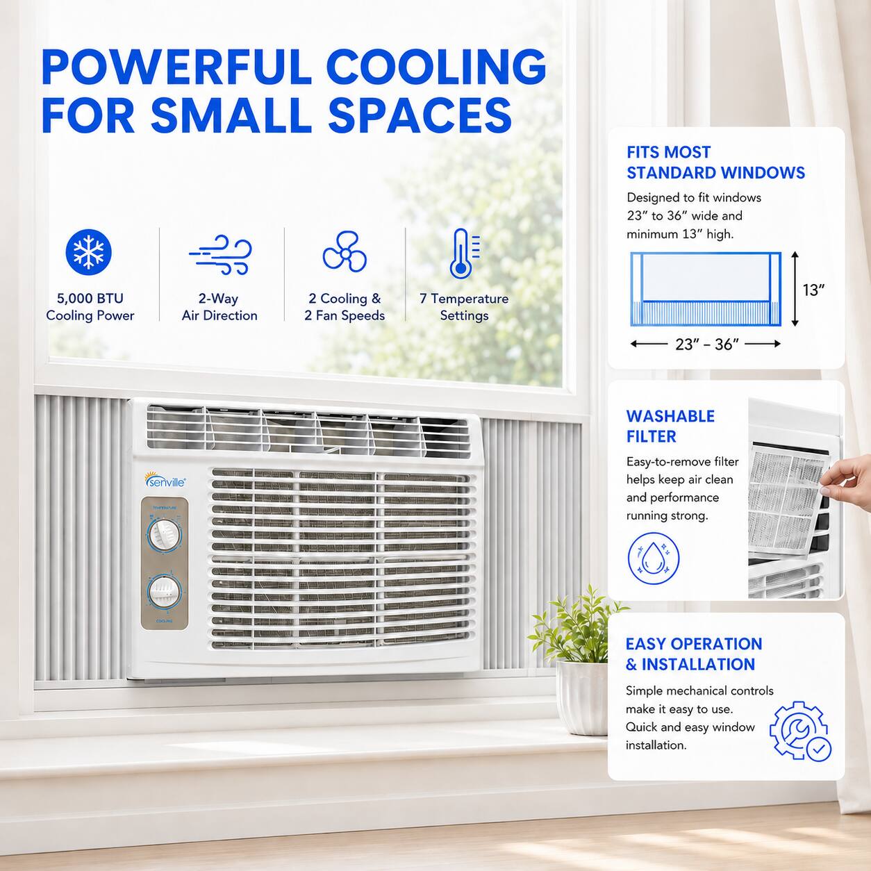 POWERFUL COOLING FOR SMALL SPACES

Designed to fit windows 23" to 36" wide and minimum 13" high.

- 5,000 BTU Cooling Power
- 2-Way Air Direction
- 2 Cooling & 2 Fan Speeds
- 7 Temperature Settings

FITS MOST STANDARD WINDOWS

WASHABLE FILTER
- Easy-to-remove filter helps keep air clean and performance running strong.

EASY OPERATION & INSTALLATION
- Simple mechanical controls make it easy to use.
- Quick and easy window installation.