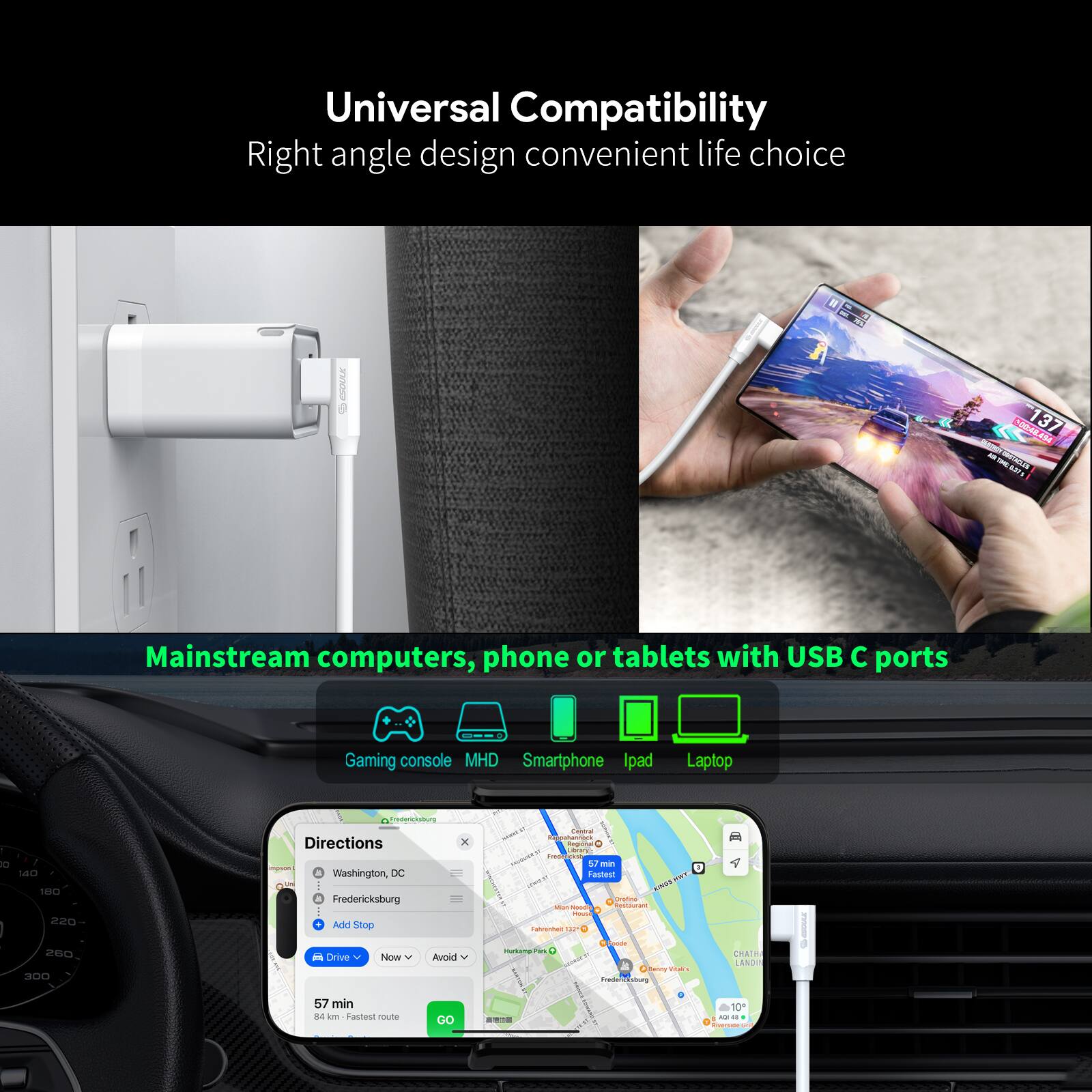 Universal Compatibility  
Right angle design convenient life choice  

Mainstream computers, phone or tablets with USB C ports  

Gaming console | MHD | Smartphone | Ipad | Laptop  

Directions  
- Washington DC  
- Fredericksburg  
- Add Stop  

Drive Now  
57 min  
84 km - Fastest route  

Go