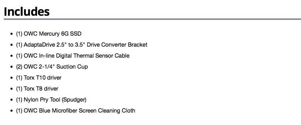Includes

- (1) OWC Mercury 6G SSD
- (1) AdaptaDrive 2.5" to 3.5" Drive Converter Bracket
- (1) OWC In-line Digital Thermal Sensor Cable
- (2) OWC 2-1/4" Suction Cup
- (1) Torx T10 driver
- (1) Torx T8 driver
- (1) Nylon Pry Tool (Spudger)
- (1) OWC Blue Microfiber Screen Cleaning Cloth