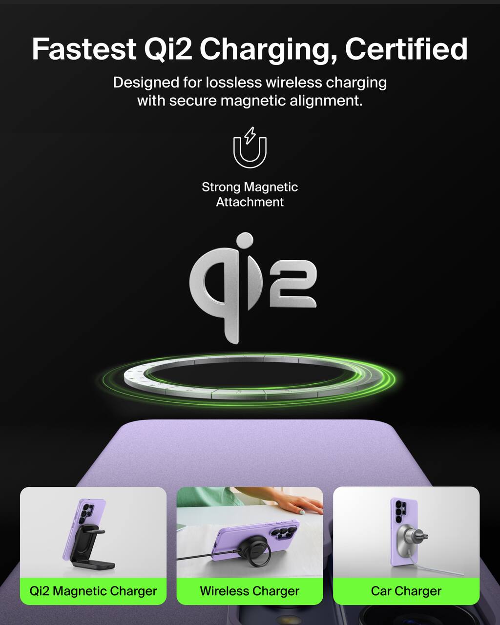 Fastest Qi2 Charging, Certified  
Designed for lossless wireless charging with secure magnetic alignment.  
Strong Magnetic Attachment  

Qi2 Magnetic Charger  
Wireless Charger  
Car Charger