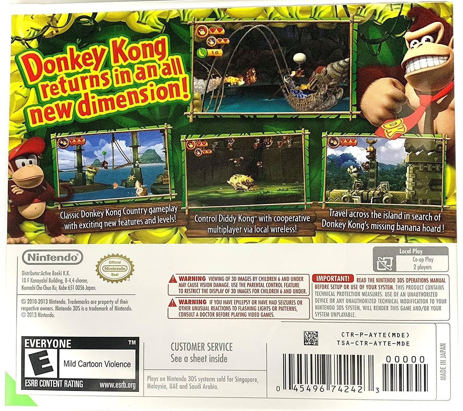 Donkey Kong returns in an all new dimension! Classic Donkey Kong Country gameplay with exciting new features and levels! Control Diddy Kong" with cooperative multiplayer via local wireless! Travel across the island in search of Donkey Kong's missing banana hoard! Nintendo Official Nintendo Distributor Active Boeki K.K. Seal Kanayola Building 8-4,4-chome, Komochi Cho Chuo Kg Kabe 651 0056 Japan. 2010-2013 Nintendo Trademarks property their respective owners. Nintendo 3DS trademark Nintendo. 2013 Nintendo. Local Play Co-op Play 2 players WARNING VIEWING 30 IMAGES CHILDREN AND UNDER IMPORTANT! READ THE NINTENDO 3DS OPERATIONS MANUAL MAY CAUSE VISION DAMAGE. USE THE PARENTAL CONTROL FEATURE BEFORE SETUP OR USE OF YOUR SYSTEM THIS PRODUCT CONTAINS RESTRICT THE DISPLAY IMAGES FOR CHILDREN AND UNDER. TECHNICAL PROTECTION MEASURES. USE OF AN UNAUTHORIZED WARNING YOU HAVE EPILEPSY OR HAVE HAD SEIZURES OR OTHER UNUSUAL REACTIONS TO FLASHING LIGHTS OR PATTERNS, CONSULT A DOCTOR BEFORE PLAYING VIDEO GAMES.