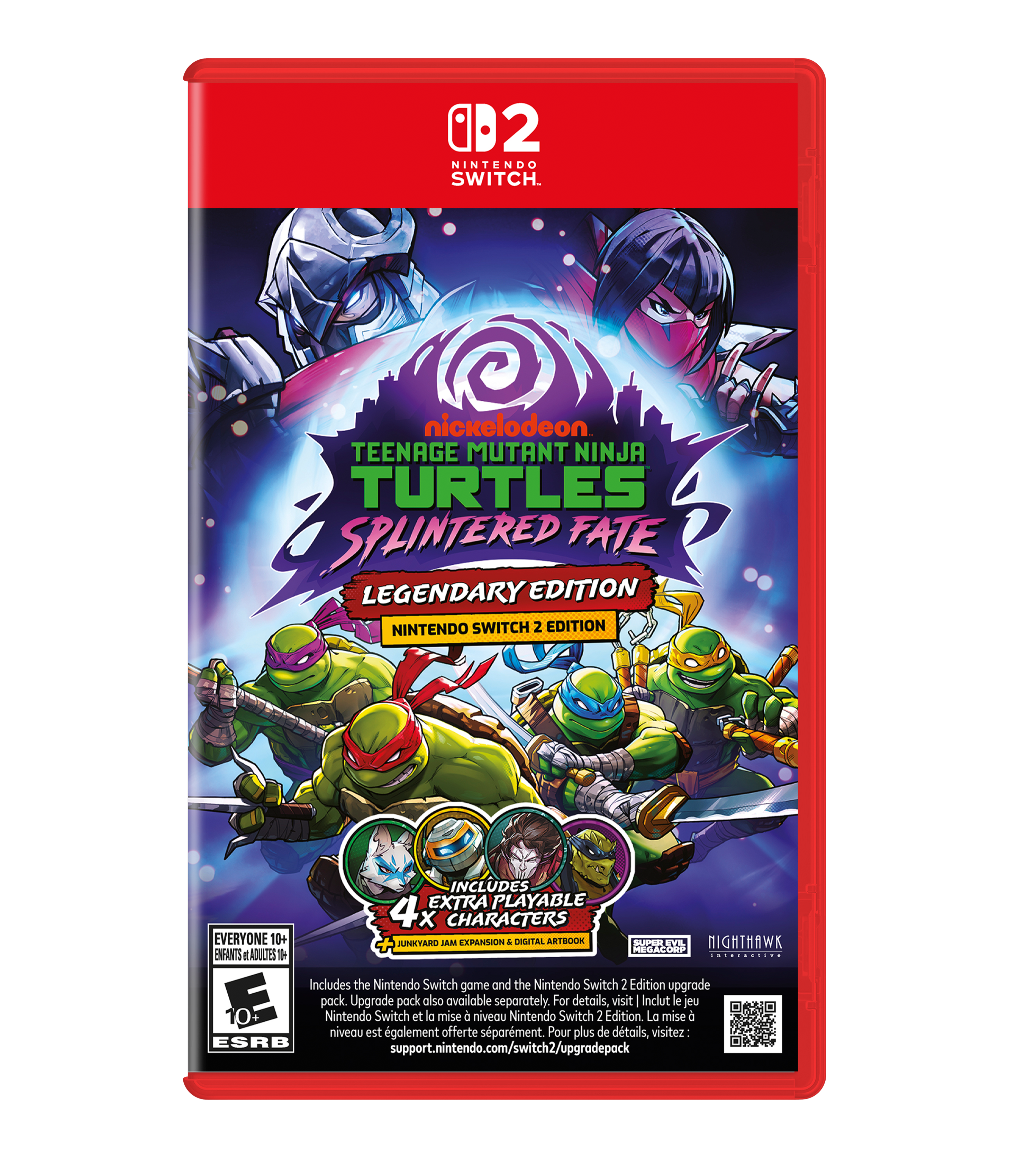12 NINTENDO SWITCH.

nickelodeon TEENAGE MUTANT NINJA TURTLES SPLINTERED FATE LEGENDARY EDITION NINTENDO SWITCH 2 EDITION

INCLUDES 4 EXTRA PLAYABLE CHARACTERS EVERYONE 10+ JUNKYARD MAL EXPANSION : DIGITAL ARTBOOK SUPER EVIL NIGHTHAWK MEGACORP ENFANTS ADULTES

Includes the Nintendo Switch game and the Nintendo Switch 2 Edition upgrade pack. Upgrade pack also available separately. For details, visit: support.nintendo.com/switch2/upgradepack

Inclut le jeu Nintendo Switch et la mise à niveau Nintendo Switch 2 Edition. La mise à niveau est également offerte séparément. Pour plus de détails, visitez: support.nintendo.com/switch2/upgradepack