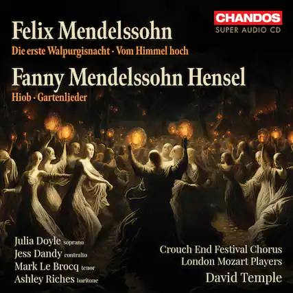 Felix Mendelssohn
Die erste Walpurgisnacht · Vom Himmel hoch
Fanny Mendelssohn Hensel
Hiob · Gartenlieder
Julia Doyle soprano
Jess Dandy contralto
Mark Le Brocq tenor
Ashley Riches baritone
Crouch End Festival Chorus
London Mozart Players
David Temple
CHANDOS
SUPER AUDIO CD