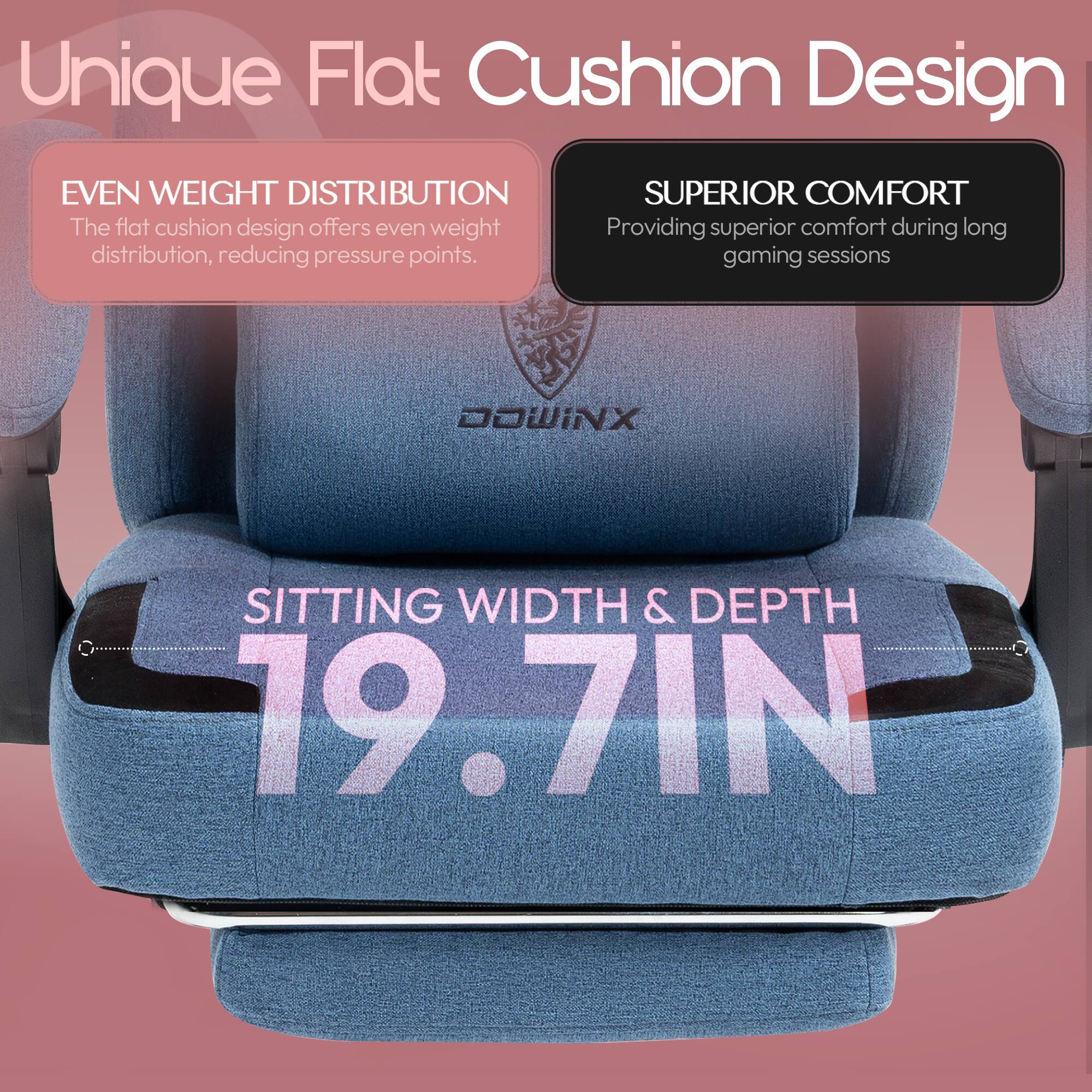 Unique Flat Cushion Design

- EVEN WEIGHT DISTRIBUTION
  The flat cushion design offers even weight distribution, reducing pressure points.

- SUPERIOR COMFORT
  Providing superior comfort during long gaming sessions

- SITTING WIDTH & DEPTH
  19.7 IN