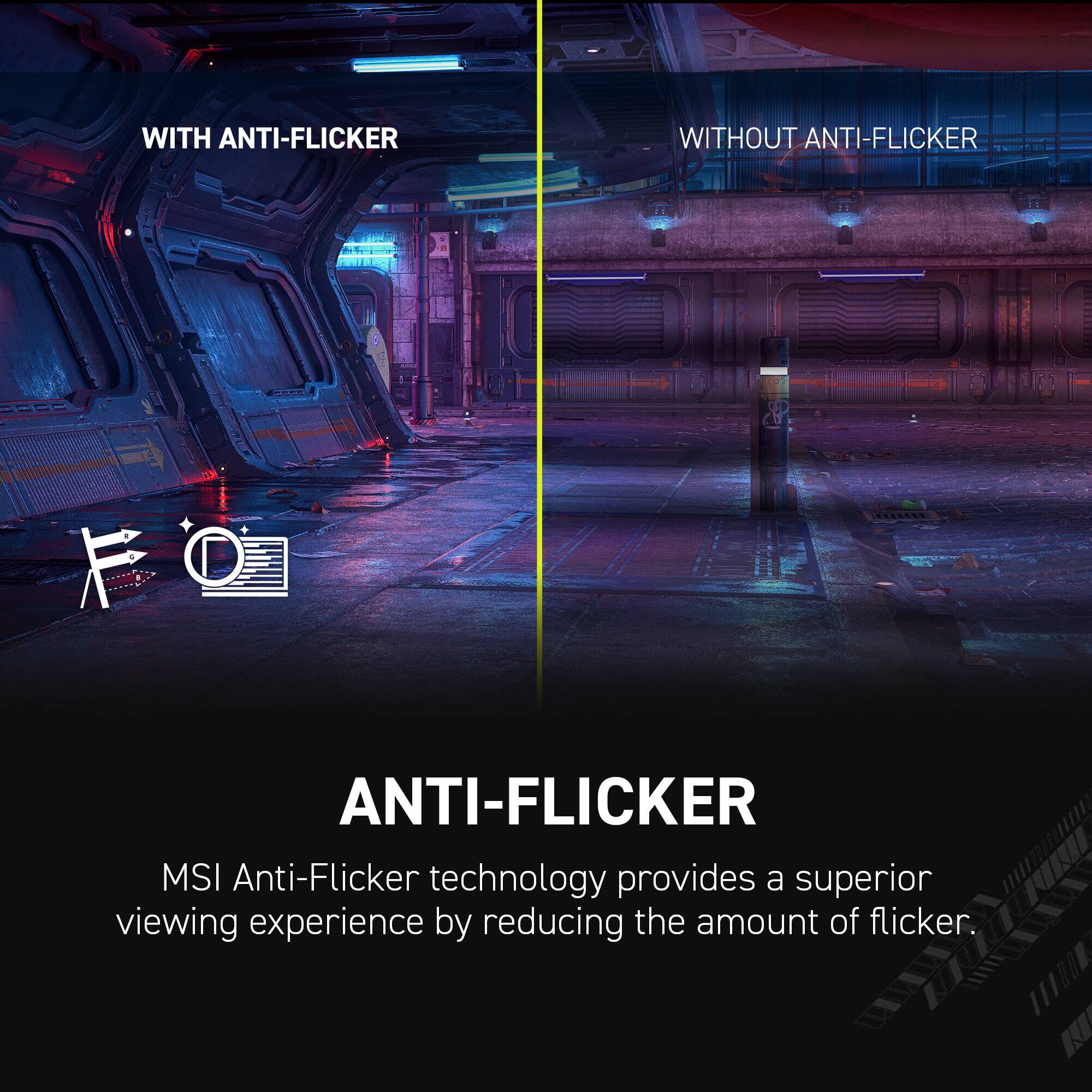 WITH ANTI-FLICKER: MSI Anti-Flicker technology provides a superior viewing experience by reducing the amount of flicker.
WITHOUT ANTI-FLICKER: MSI Anti-Flicker technology provides a superior viewing experience by reducing the amount of flicker.