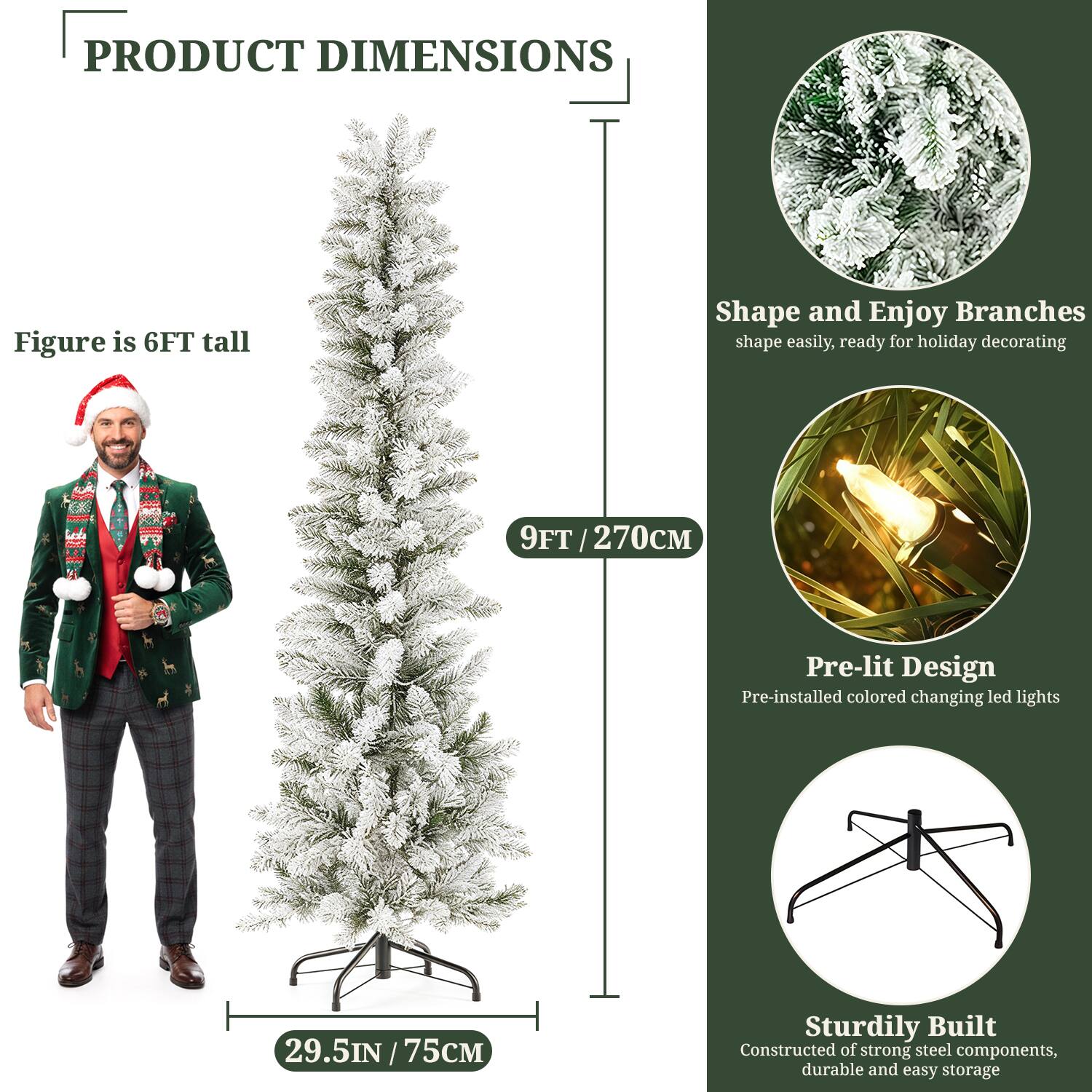 **PRODUCT DIMENSIONS**

- Figure is 6FT tall
- 9FT / 270CM
- 29.5IN / 75CM

**Shape and Enjoy Branches**
- Shape easily, ready for holiday decorating

**Pre-lit Design**
- Pre-installed colored changing LED lights

**Sturdily Built**
- Constructed of strong steel components, durable and easy storage