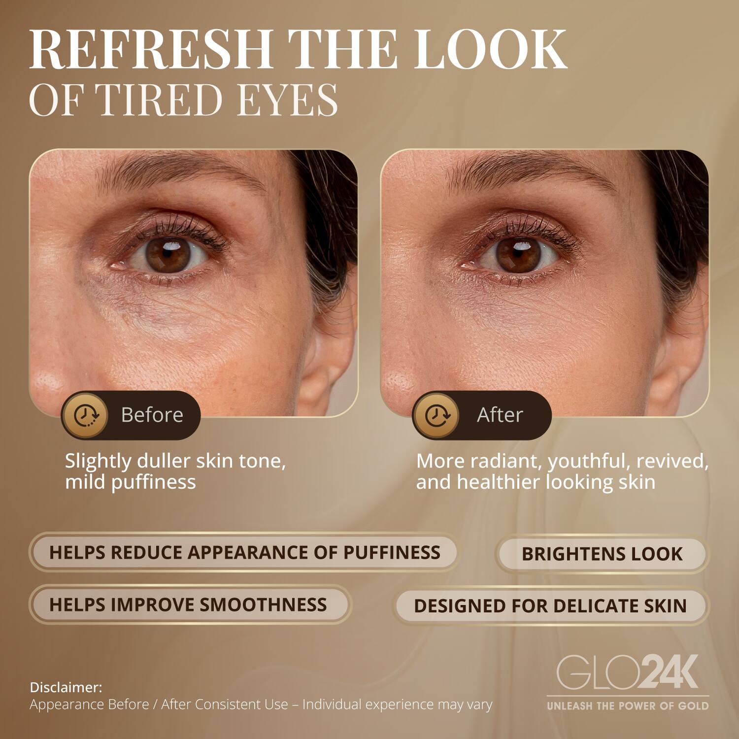 REFRESH THE LOOK OF TIRED EYES

Before
Slightly duller skin tone, mild puffiness

After
More radiant, youthful, revived, and healthier looking skin

HELPS REDUCE APPEARANCE OF PUFFINESS
BRIGHTENS LOOK
HELPS IMPROVE SMOOTHNESS
DESIGNED FOR DELICATE SKIN

Disclaimer: Appearance Before / After Consistent Use - Individual experience may vary

GLO24K
UNLEASH THE POWER OF GOLD