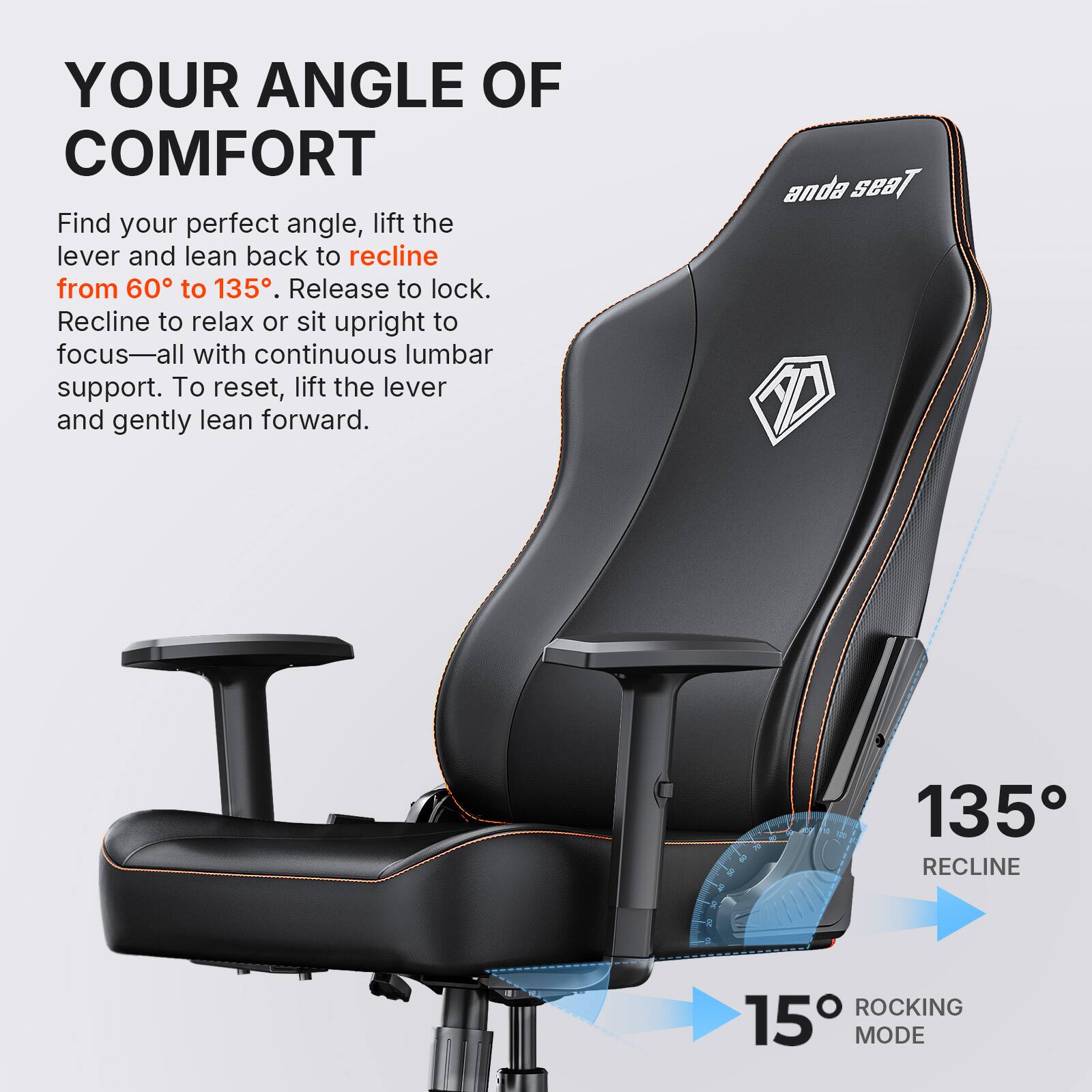 YOUR ANGLE OF COMFORT

Find your perfect angle, lift the lever and lean back to recline from 60° to 135°. Release to lock. Recline to relax or sit upright to focus—all with continuous lumbar support. To reset, lift the lever and gently lean forward.

anda seat

135° RECLINE

15° ROCKING MODE