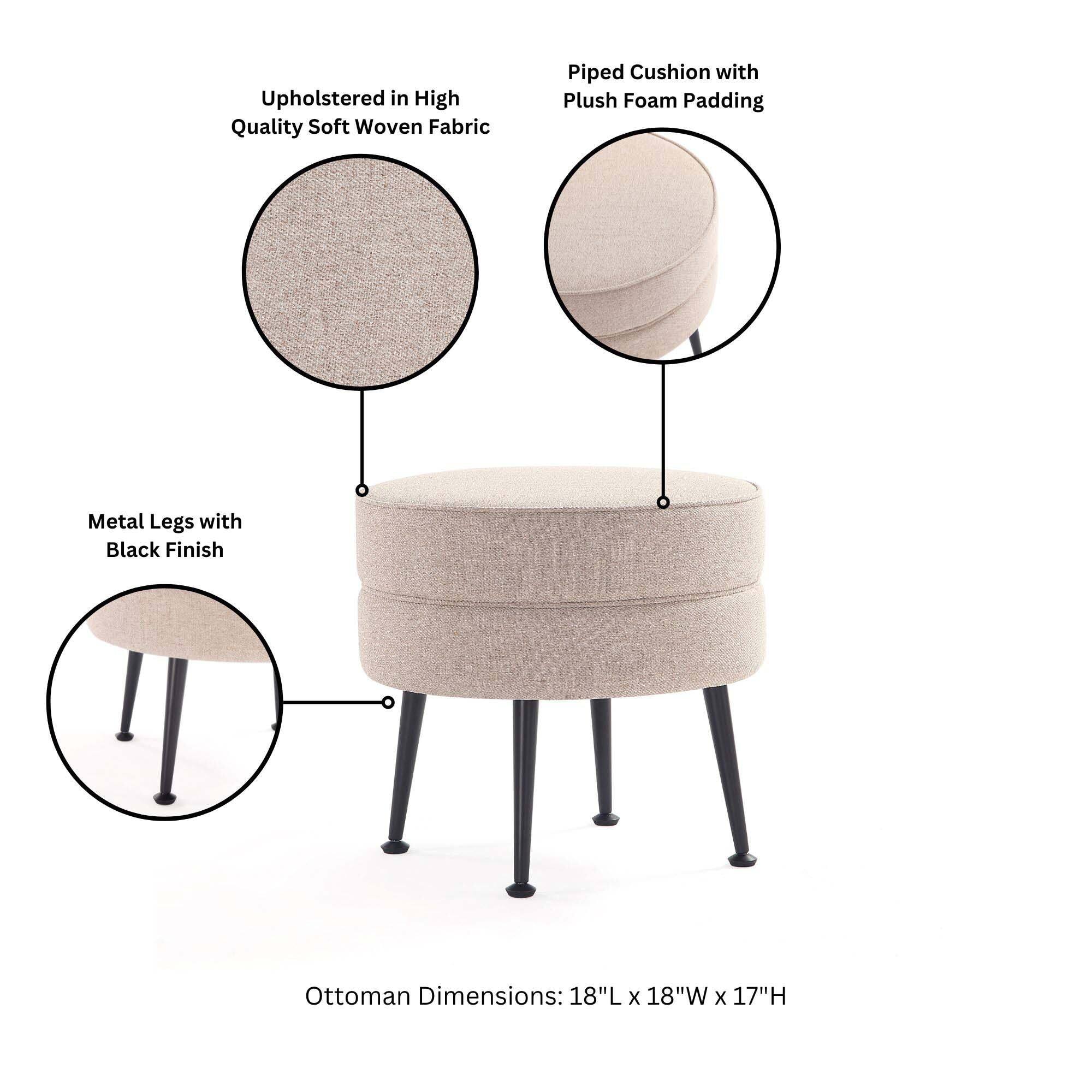 Upholstered in High Quality Soft Woven Fabric  
Piped Cushion with Plush Foam Padding  
Metal Legs with Black Finish  
Ottoman Dimensions: 18"L x 18"W x 17"H