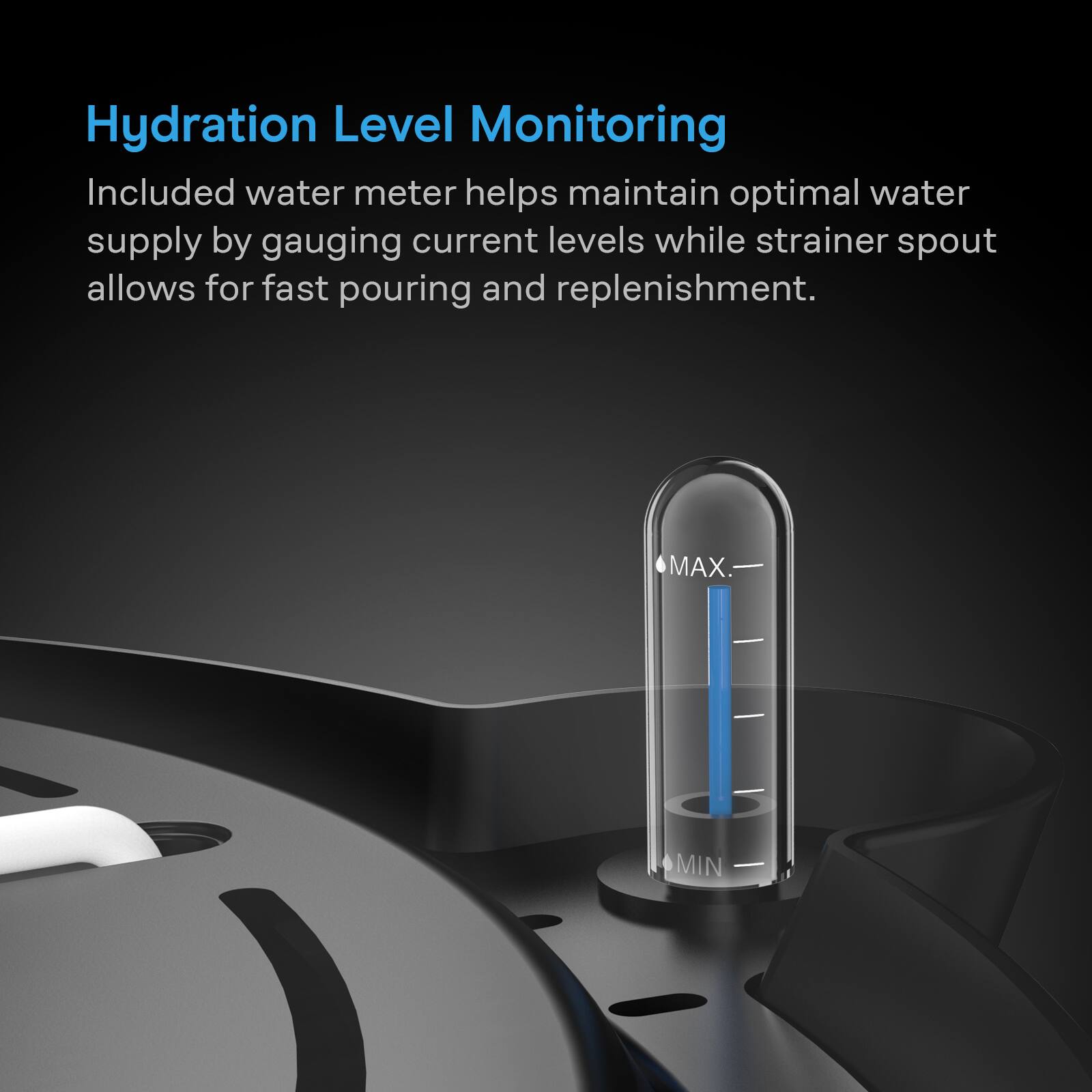 Hydration Level Monitoring

Included water meter helps maintain optimal water supply by gauging current levels while strainer spout allows for fast pouring and replenishment.

MAX
MIN
