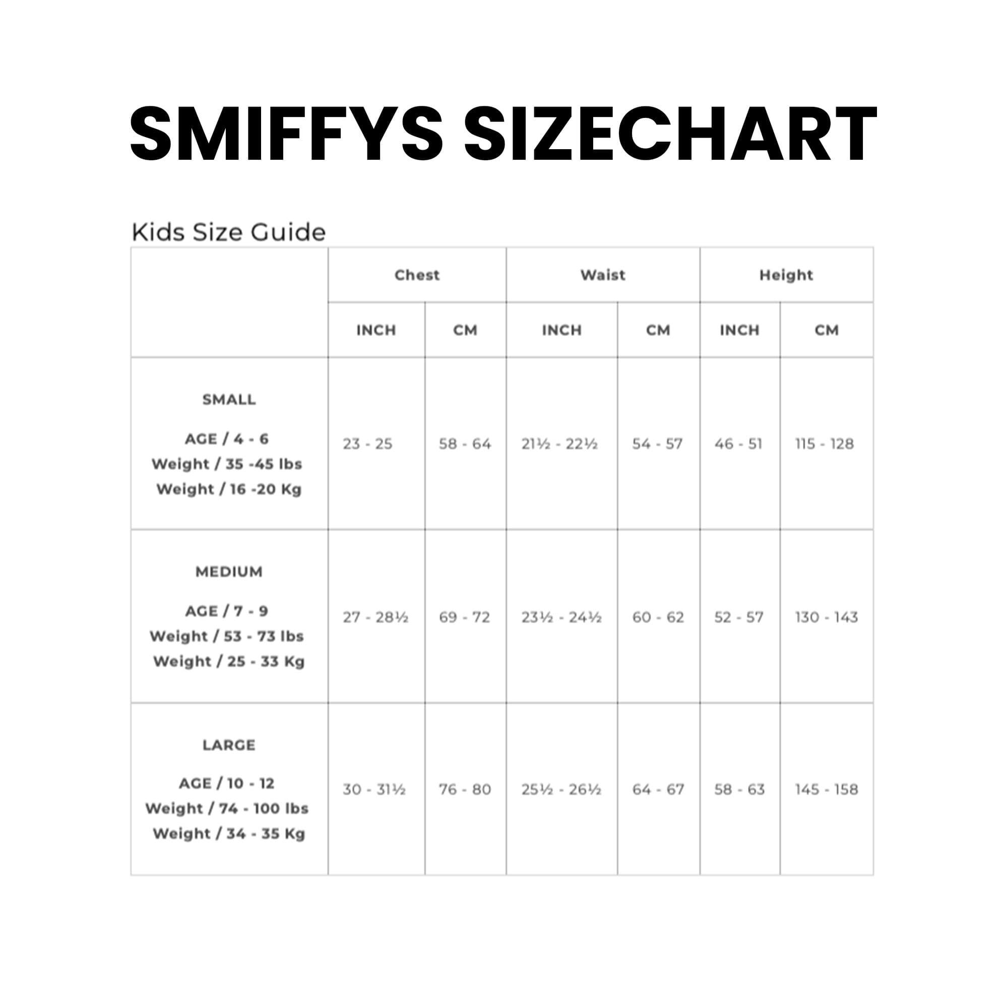 **SMIFFYS SIZECHART**

**Kids Size Guide**

| Size | Age | Weight (lbs) | Weight (Kg) | Chest (INCH) | Chest (CM) | Waist (INCH) | Waist (CM) | Height (INCH) | Height (CM) |
|------|-----|-------------|------------|-------------|------------|-------------|------------|-------------|------------|
| SMALL | 4 - 6 | 35 - 45 | 16 - 20 | 23 - 25 | 58 - 64 | 21½ - 22½ | 54 - 57 | 46 - 51 | 115 - 128 |
| MEDIUM | 7 - 9 | 53 - 73 | 25 - 33 | 27 - 28½ | 69 - 72 | 23½ - 24½ | 60 - 62 | 52 - 57 | 130 - 143 |
| LARGE | 10 - 12 | 74 - 1
