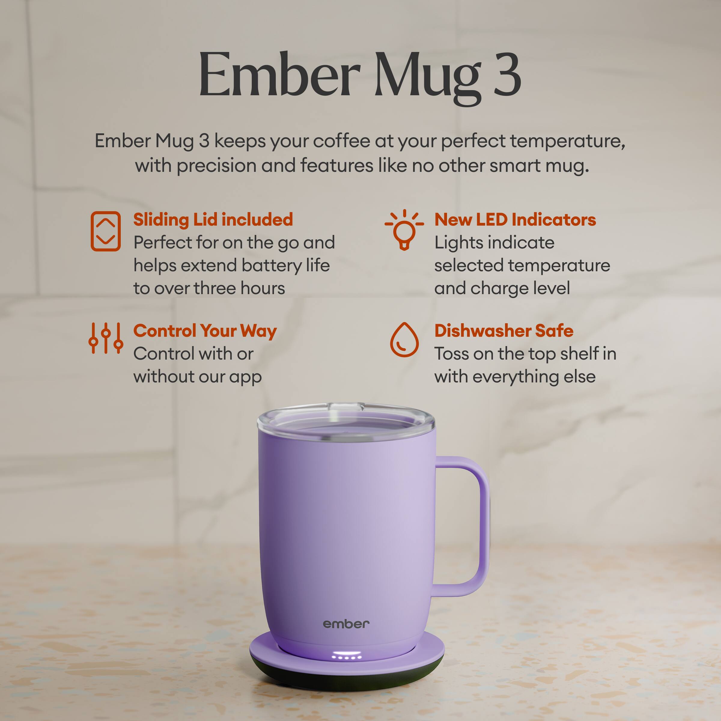 Ember Mug 3 keeps your coffee at your perfect temperature, with precision and features like no other smart mug.

Sliding Lid included
Perfect for on the go and helps extend battery life to over three hours

New LED Indicators
Lights indicate selected temperature and charge level

Control Your Way
Control with or without our app

Dishwasher Safe
Toss on the top shelf in with everything else