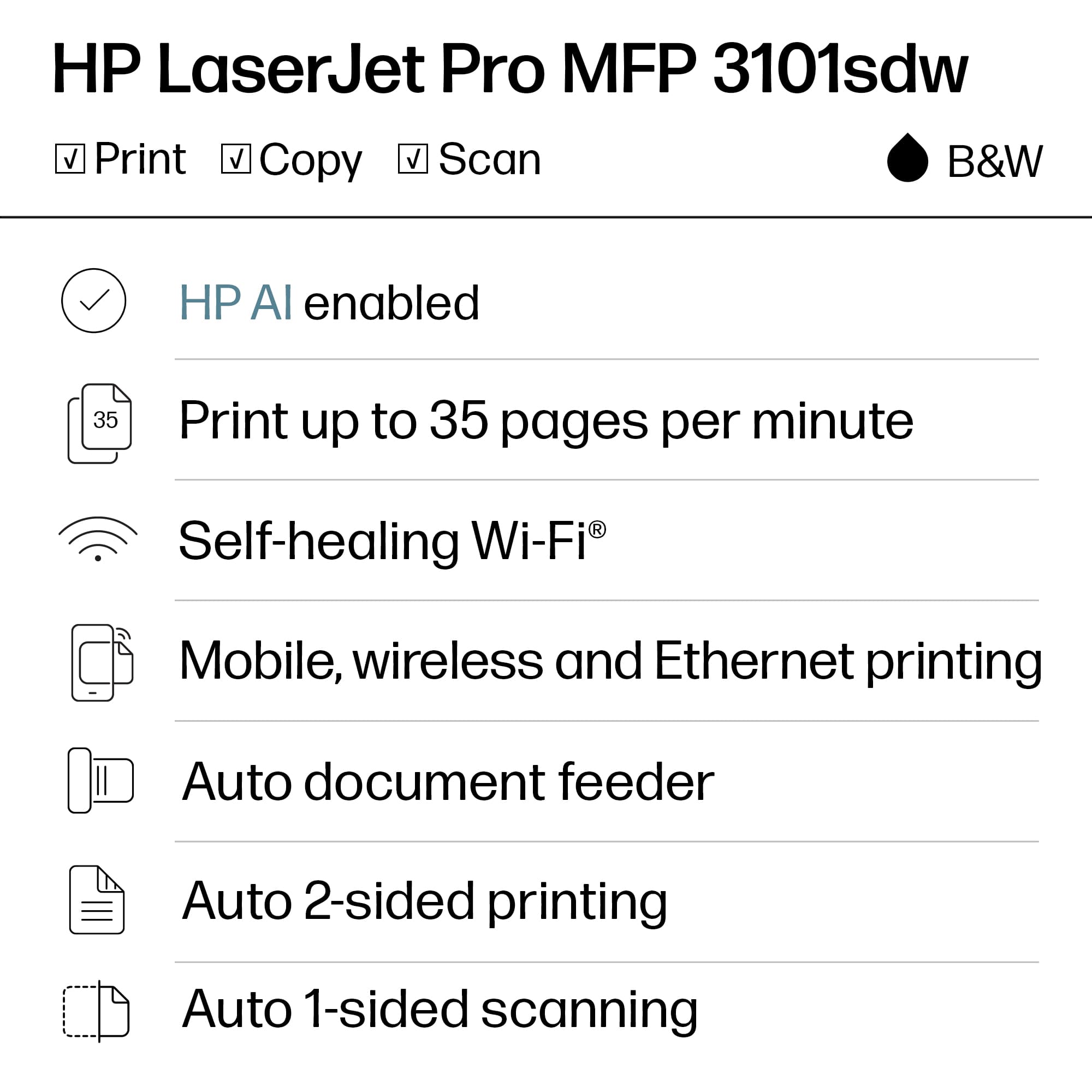 HP LaserJet Pro MFP 3101sdw
B&W
- Print
- Copy
- Scan
HP AI enabled
Print up to 35 pages per minute
Self-healing Wi-Fi®
Mobile, wireless and Ethernet printing
Auto document feeder
Auto 2-sided printing
Auto 1-sided scanning