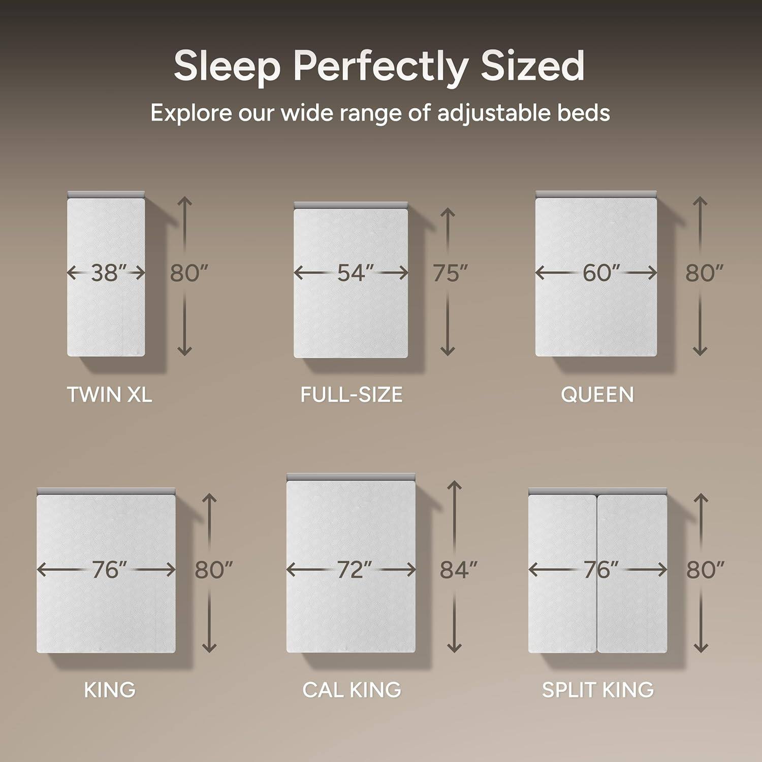 Sleep Perfectly Sized  
Explore our wide range of adjustable beds  

- TWIN XL: 38" x 80"  
- FULL-SIZE: 54" x 75"  
- QUEEN: 60" x 80"  
- KING: 76" x 80"  
- CAL KING: 72" x 84"  
- SPLIT KING: 76" x 80"