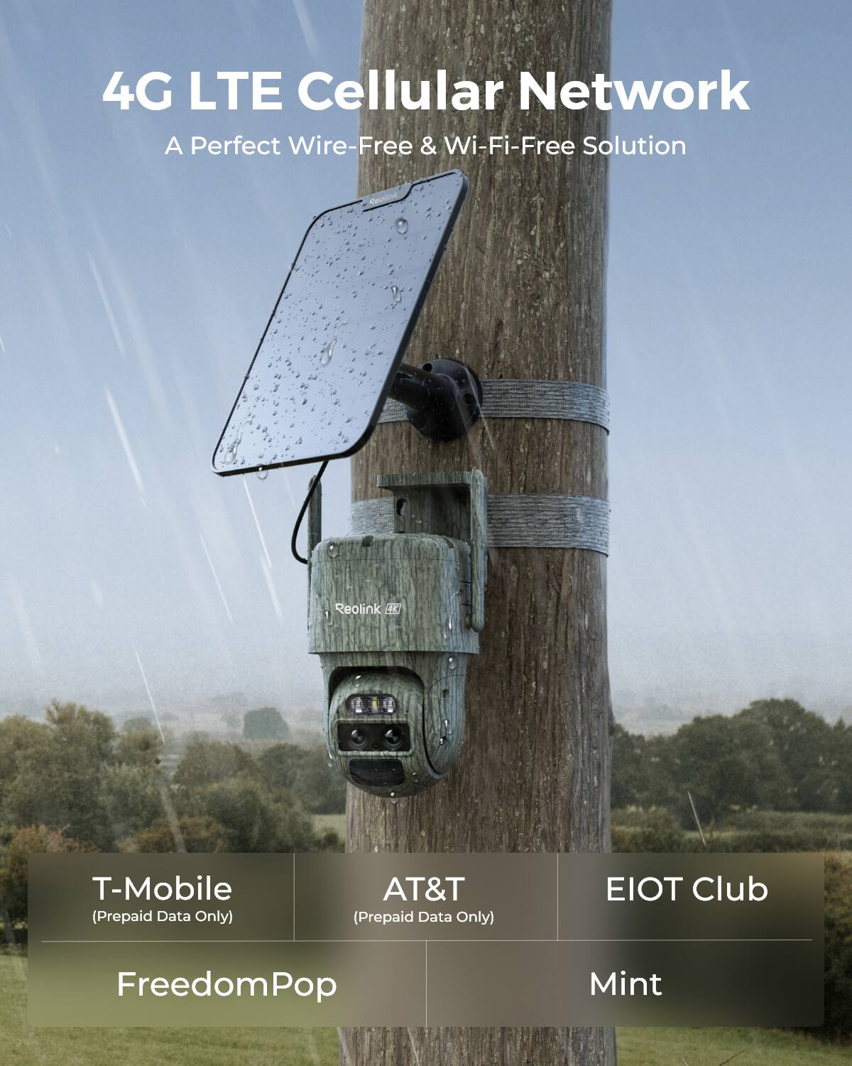 4G LTE Cellular Network  
A Perfect Wire-Free & Wi-Fi-Free Solution

Reolink

T-Mobile (Prepaid Data Only)  
AT&T (Prepaid Data Only)  
EIOT Club  
FreedomPop  
Mint