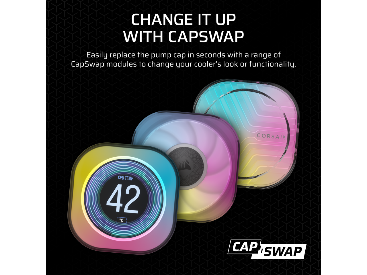 CHANGE IT UP WITH CAPSWAP

Easily replace the pump cap in seconds with a range of CapSwap modules to change your cooler's look or functionality.

CPU TEMP 42°C

CAPSWAP