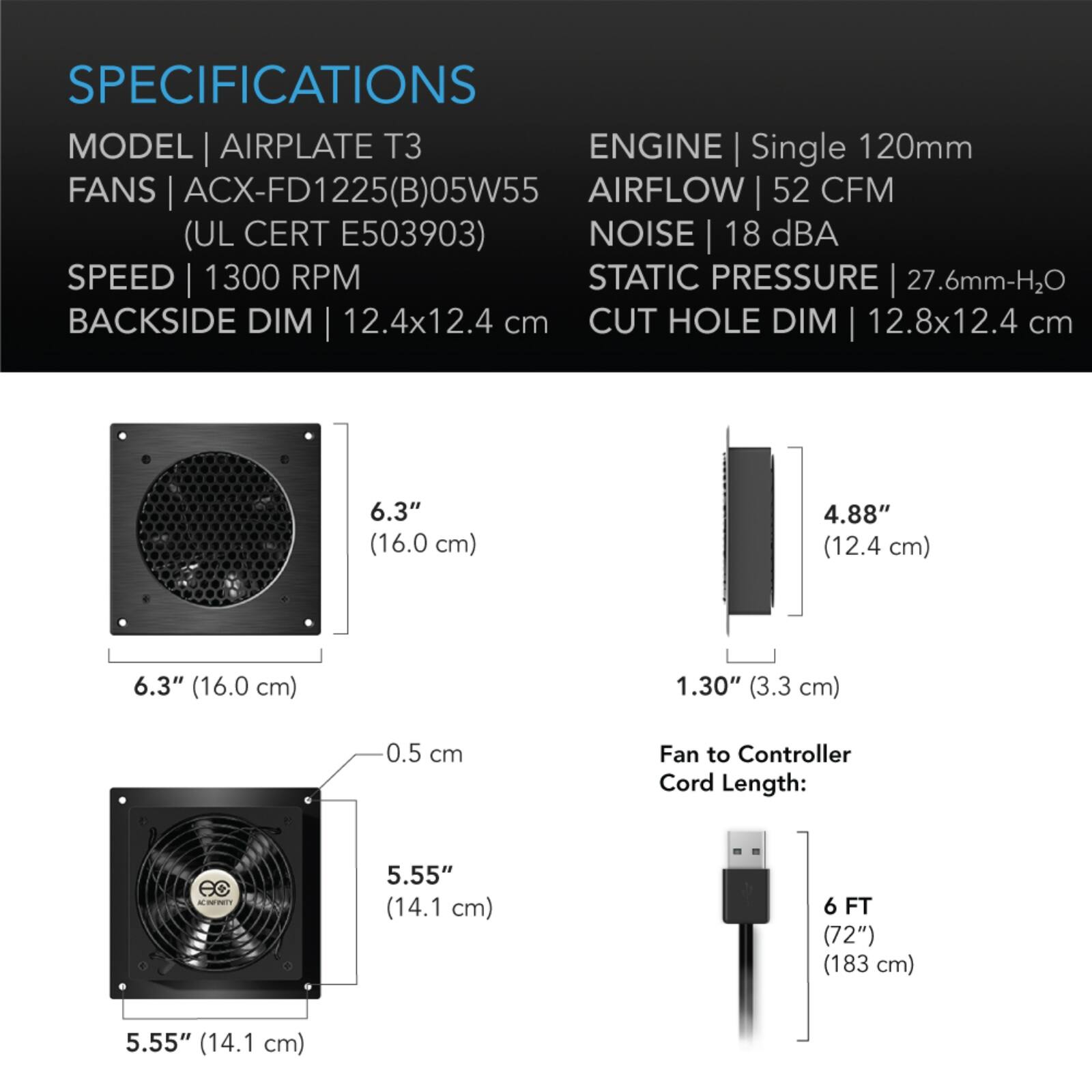 SPECIFICATIONS  
MODEL | AIRPLATE T3  
FANS | ACX-FD1225(B)05W55 (UL CERT E503903)  
SPEED | 1300 RPM  
BACKSIDE DIM | 12.4x12.4 cm  
CUT HOLE DIM | 12.8x12.4 cm  

ENGINE | Single 120mm  
AIRFLOW | 52 CFM  
NOISE | 18 dBA  
STATIC PRESSURE | 27.6mm-H2O  

6.3" (16.0 cm)  
4.88" (12.4 cm)  
6.3" (16.0 cm)  
1.30" (3.3 cm)  
0.5 cm  

Fan to Controller Cord Length:  
5.55" (14.1 cm)  
6 FT (72") (183 cm)  
5.55" (14.1 cm)