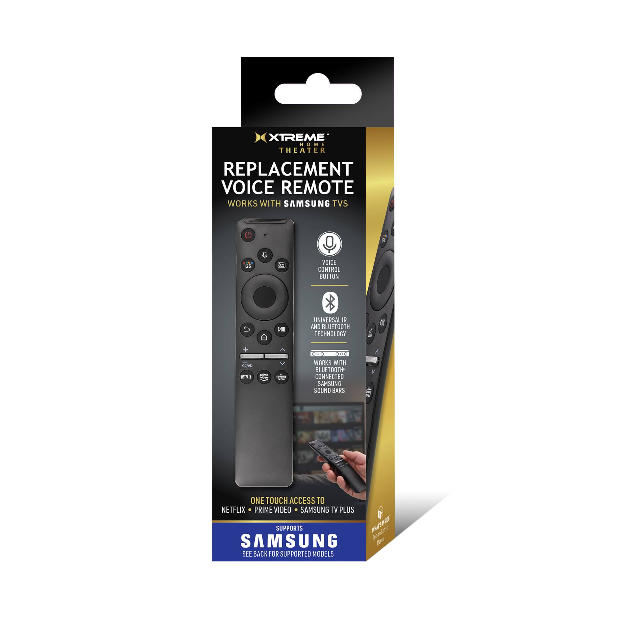 XTREME THEATER REPLACEMENT VOICE REMOTE  
WORKS WITH SAMSUNG TVS  

- VOICE CONTROL BUTTON  
- UNIVERSAL IR AND BLUETOOTH TECHNOLOGY  
- WORKS WITH BLUETOOTH CONNECTED SAMSUNG SOUND BARS  
- ONE TOUCH ACCESS TO NETFLIX, PRIME VIDEO, SAMSUNG TV PLUS  

SUPPORTS SAMSUNG MODELS  
SEE BACK FOR SUPPORTED MODELS