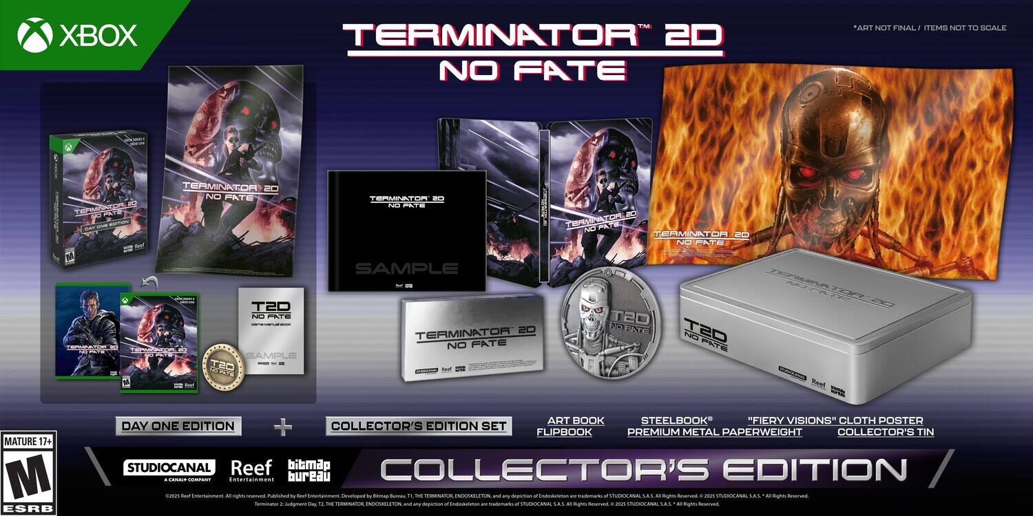 XBOX TM TERMINATOR 2D NO FATE  
ART NOT FINAL  
ITEMS NOT TO SCALE  

TERMINATOR 2D NO FATE  
SAMPLE  

TERMINATOR 2D NO FATE  
DAY ONE EDITION  

COLLECTOR'S EDITION SET  
- ART BOOK  
- FLIPBOOK  
- STEELBOOK  
- "FIERY VISIONS" CLOTH POSTER  
- PREMIUM METAL PAPERWEIGHT  
- COLLECTOR'S TIN  

MATURE 17+  
ESRB  

STUDIOCANAL  
Reef  
bunmap  
Entertainment bureau  

Published by Beel Entertainment  
Developed by Snmap Bunta  

TERMINATOR 2D NO FATE  
THE TERMINATOR ENDOSKELETON and any depiction of Endoskeleton are trademarks of STUDIOCANAL SA.S - Rights Reserved. 2021 STUDIOCANAL SA.S. - Rights Reserved  

TERMINATOR 2D NO FATE  
THE TERMINATOR ENDOSKELETON and any depiction of Endoskeleton - trademarks of STUDIOCANAL SA.S - Rights Reserved. 2023 STUDIOCANAL SA.S. - Rights Reserved  

TERMINATOR 
