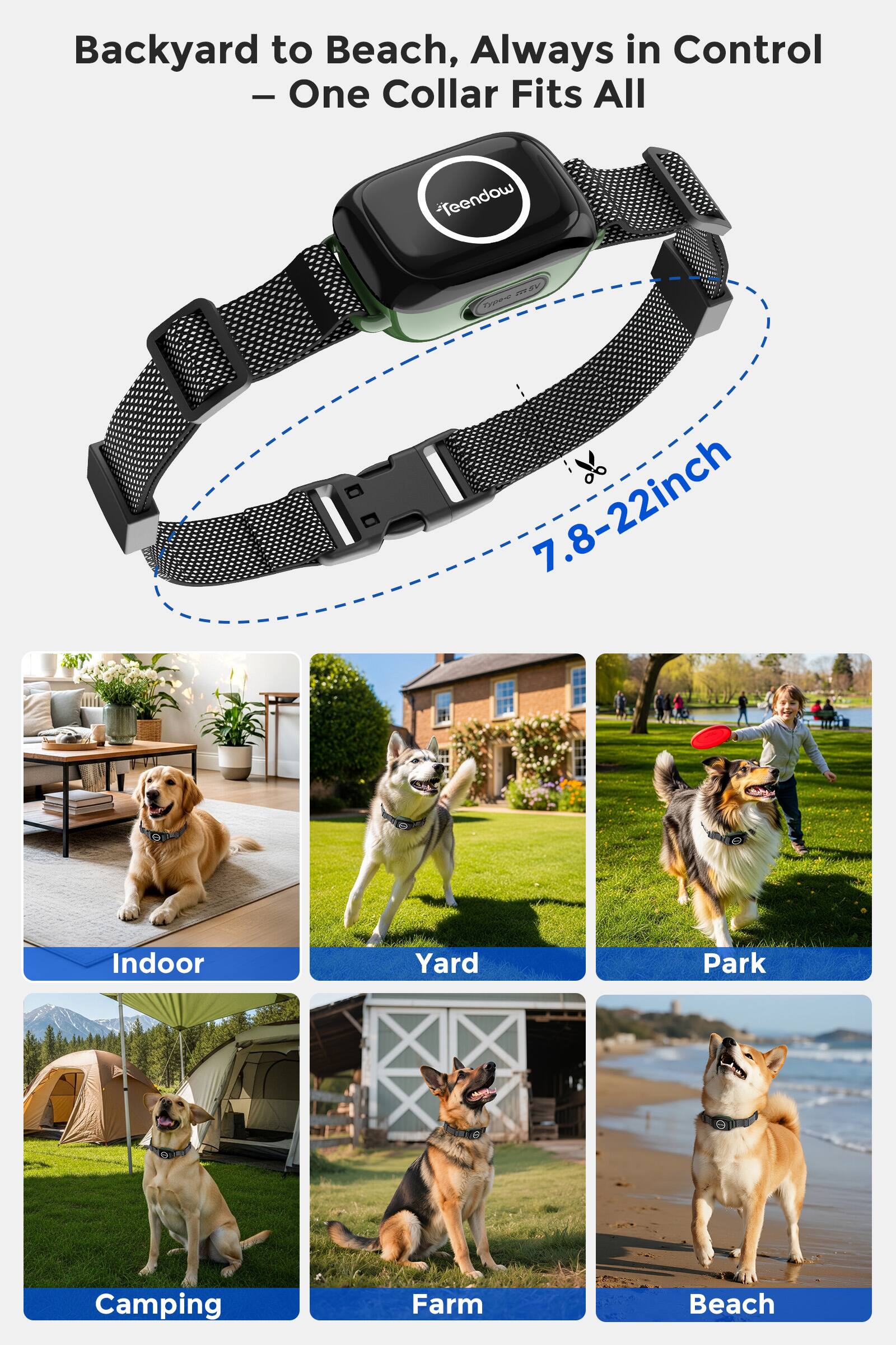 Backyard to Beach, Always in Control  
- One Collar Fits All  

7.8-22inch  

Indoor  
Yard  
Park  
Camping  
Farm  
Beach