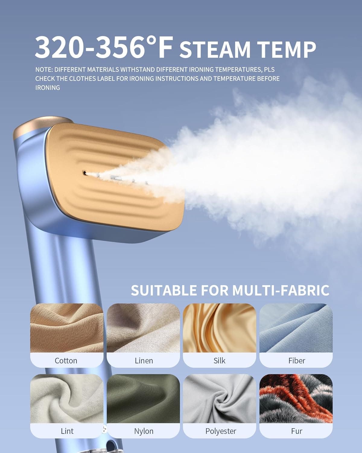 320-356°F STEAM TEMP

NOTE: DIFFERENT MATERIALS WITHSTAND DIFFERENT IRONING TEMPERATURES, PLS CHECK THE CLOTHES LABEL FOR IRONING INSTRUCTIONS AND TEMPERATURE BEFORE IRONING

SUITABLE FOR MULTI-FABRIC

- Cotton
- Linen
- Silk
- Fiber
- Lint
- Nylon
- Polyester
- Fur