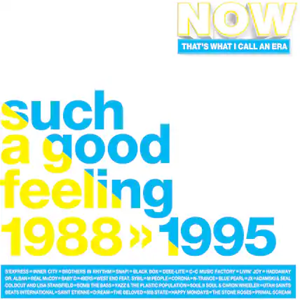 NOW
THAT'S WHAT I CALL AN ERA
such a good feeling
1988 > 1995
S'EXPRESS
INNER CITY
BROTHERS IN RHYTHM
SNAP!
BLACK BOX
DEEE-LITE
C+C MUSIC FACTORY
LIVIN' JOY
HADDAWAY
DR. ALBAN
REAL McCOY
BABY D
49ERS
WEST END FEAT. SYBIL
M PEOPLE
CORONA
N-TRANCE
BLUE PEARL
JX
ADAMSKI & SEAL
COLD CUT AND LISA STANSFIELD
BOMB THE BASS
YAZZ & THE PLASTIC POPULATION
SOUL II SOUL & CARON WHEELER
UTAH SAINTS
BEATS INTERNATIONAL
SAINT ETIENNE
D:REAM
THE BELOVED
808 STATE
HAPPY MONDAYS
THE STONE ROSES
PRIMAL SCREAM