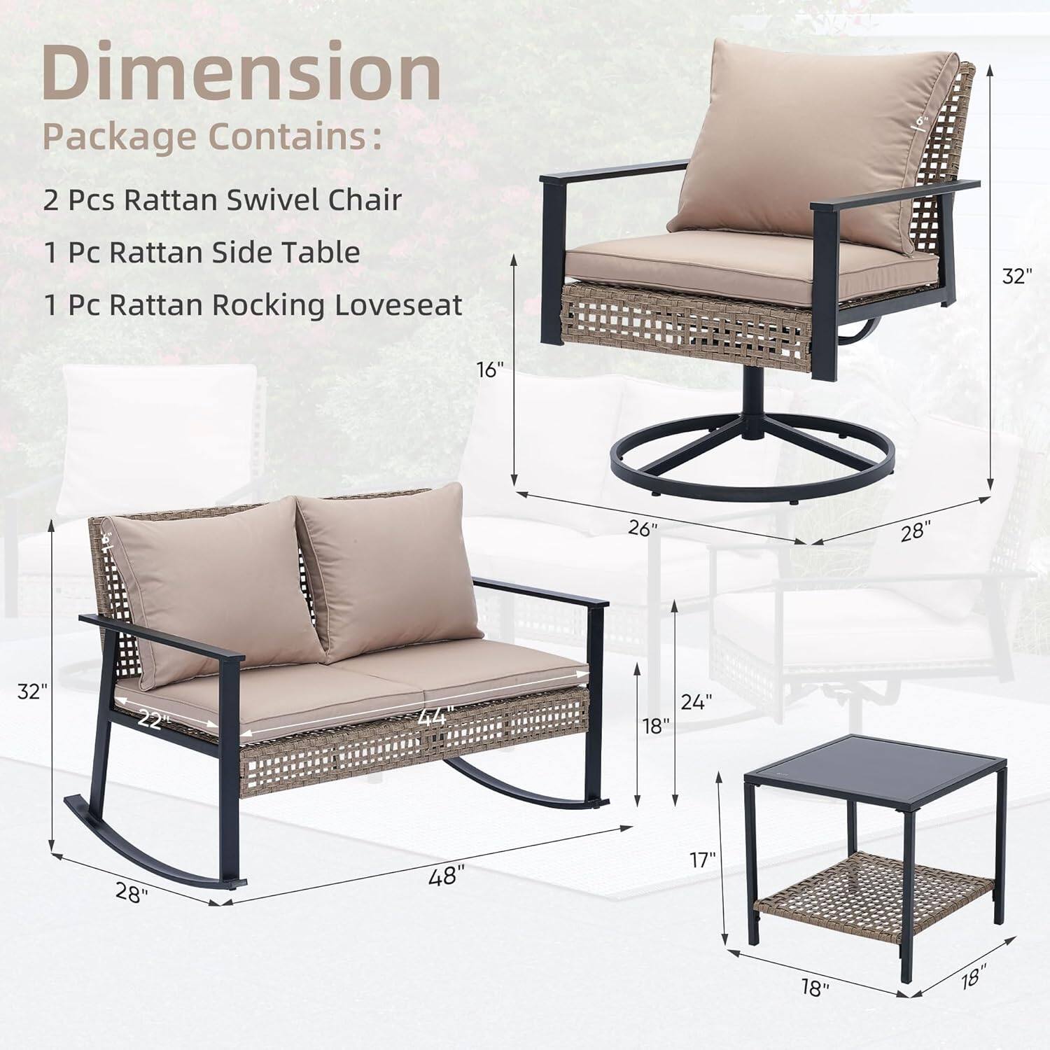 Dimension  
Package Contains:  
2 Pcs Rattan Swivel Chair  
1 Pc Rattan Side Table  
1 Pc Rattan Rocking Loveseat  

Dimensions:  
- Swivel Chair: 32" x 26" x 28"  
- Rocking Loveseat: 48" x 28" x 22"  
- Side Table: 18" x 18" x 17"
