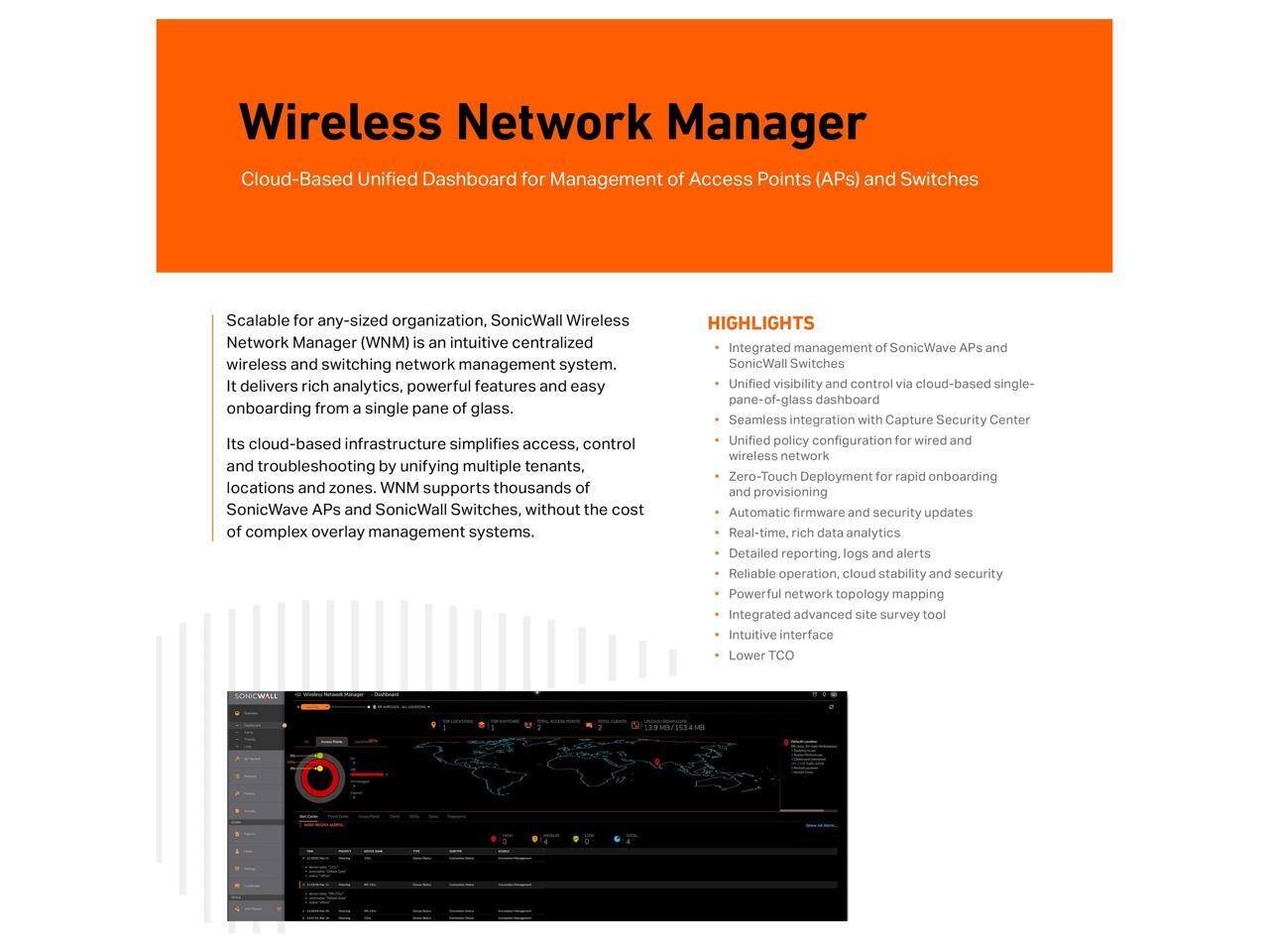 Wireless Network Manager

Cloud-Based Unified Dashboard for Management of Access Points (APs) and Switches

Scalable for any-sized organization, SonicWall Wireless Network Manager (WNM) is an intuitive centralized wireless and switching network management system. It delivers rich analytics, powerful features and easy onboarding from a single pane of glass. Its cloud-based infrastructure simplifies access, control and troubleshooting by unifying multiple tenants, locations and zones. WNM supports thousands of SonicWave APs and SonicWall Switches, without the cost of complex overlay management systems.

HIGHLIGHTS
- Integrated management of SonicWave APs and SonicWall Switches
- Unified visibility and control via cloud-based single-pane-of-glass dashboard
- Seamless integration with Capture Security Center
- Unified policy configuration for wired and wireless network
- Zero-Touch Deployment for rapid onboarding and provisioning
- Automatic firmware and security updates
- Real-time, rich data analytics
- Detailed reporting, logs and alerts
- Reliable operation, cloud stability and security
- Integrated advanced site survey tool
- Intuitive interface
- Lower TCO