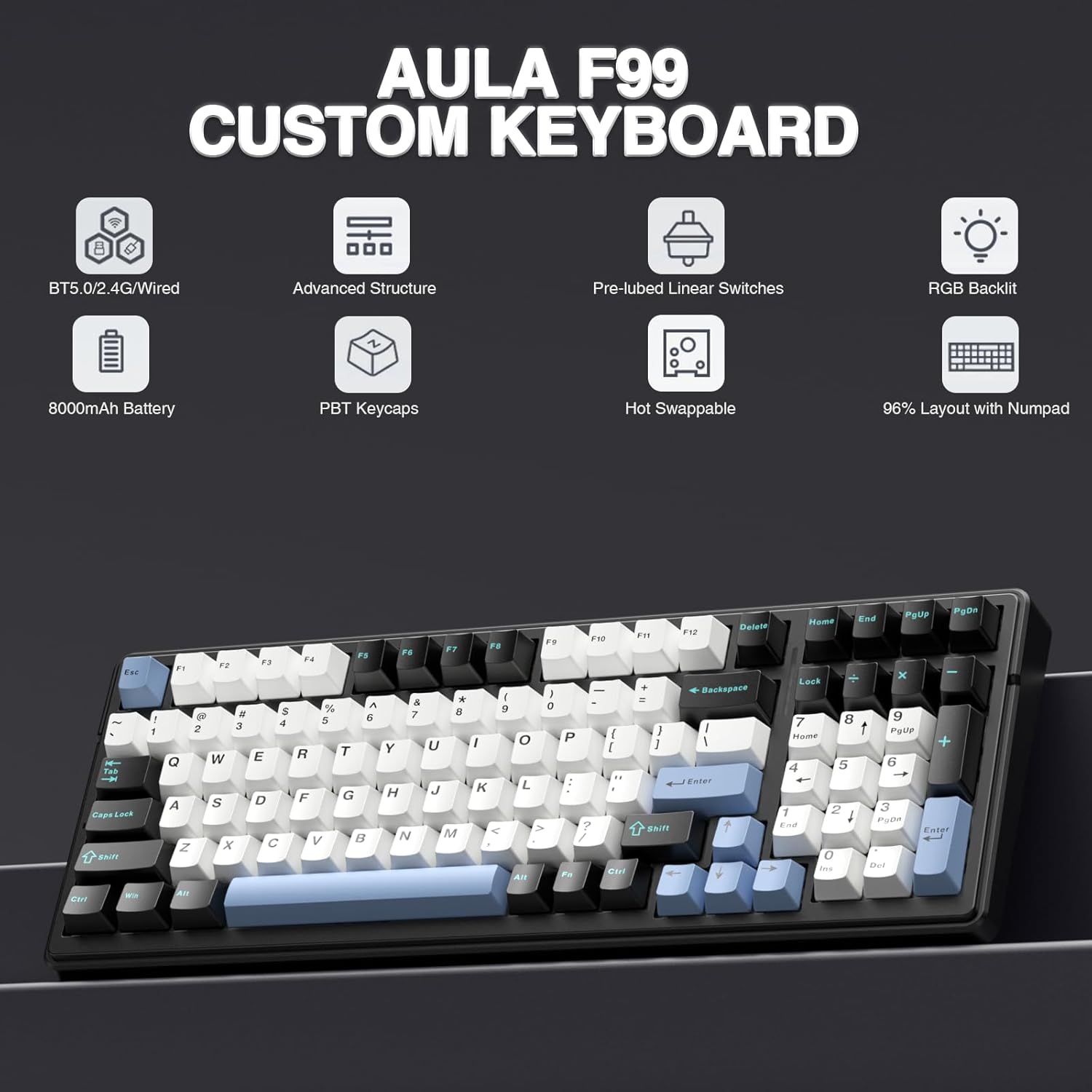 AULA F99 CUSTOM KEYBOARD  
BT5.0/2.4G/Wired  
Advanced Structure  
Pre-lubed Linear Switches  
RGB Backlit  
8000mAh Battery  
PBT Keycaps  
Hot Swappable  
96% Layout with Numpad  

Tas DApS L009 B 1 1 F1 rO d a 2 3 Q W A S Z x .. 8 4 E D C P3 P4 % E R T F G V FS & 7 Y H N * 8 U J M FS FM Pa e 1 9 O P e O ! .. L : V 7 < / Fo SI AB F1 a - i B POtiP gD Hame End Dalete FI + x Lock Backepaue 7 8 I t Patle Roda 1 5 6 a EeT 1 PuDe .- Eate EUE E0 an